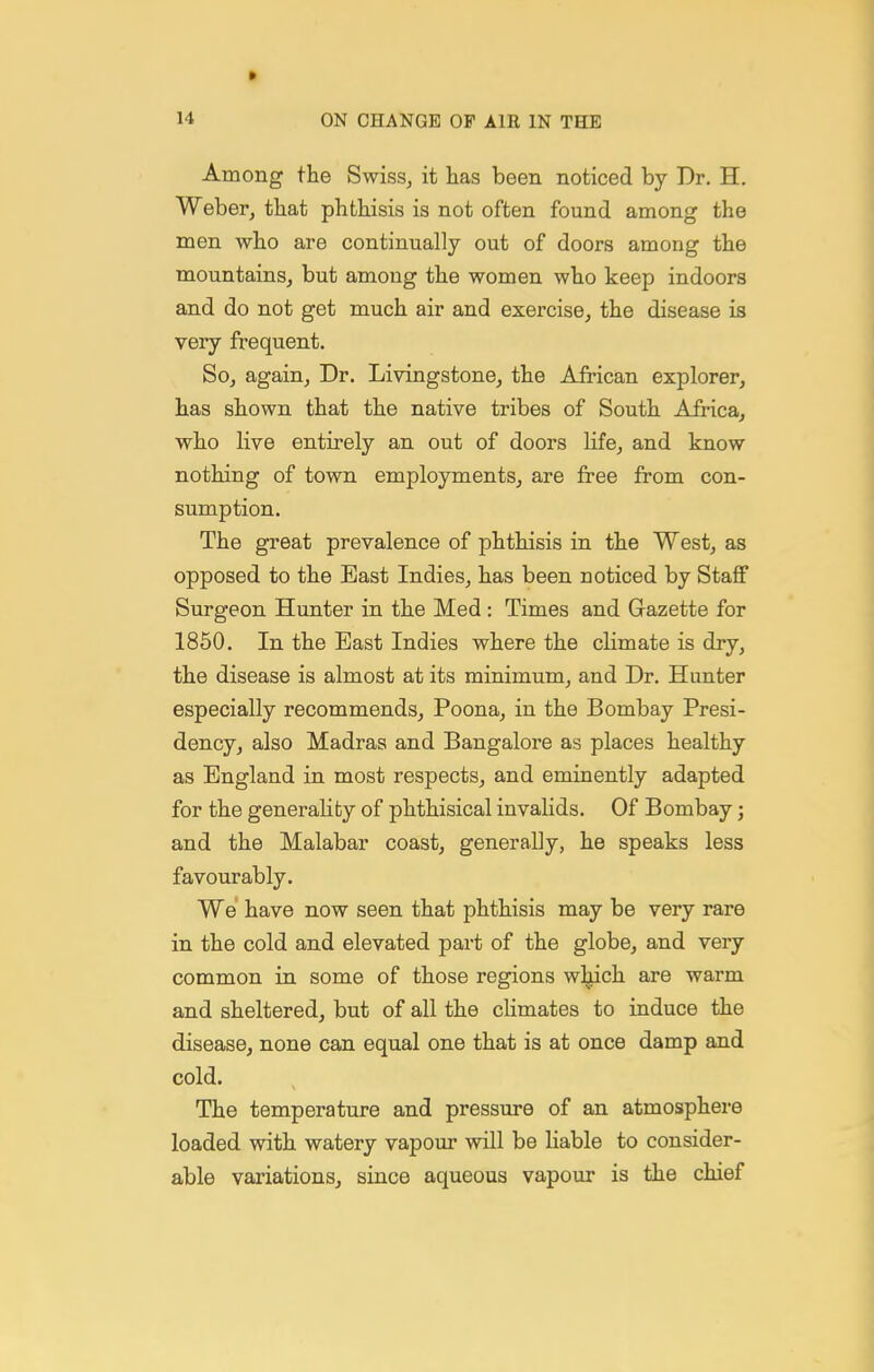 » 14 ON CHANGE OP AIR IN THE Among the Swiss^ it lias been noticed by Dr. H, Weberj tliat phthisis is not often found among the men who are continually out of doors among the mountains, but among the women who keep indoors and do not get much air and exercise, the disease is very frequent. So, again, Dr. Livingstone, the African explorer, has shown that the native tribes of South Africa, who live entirely an out of doors life, and know nothing of town employments, are free from con- sumption. The great prevalence of phthisis in the West, as opposed to the East Indies, has been noticed by Staff Surgeon Hunter in the Med : Times and Gazette for 1850. In the East Indies where the climate is dry, the disease is almost at its minimum, and Dr. Hunter especially recommends. Poena, in the Bombay Presi- dency, also Madras and Bangalore as places healthy as England in most respects, and eminently adapted for the generality of phthisical invalids. Of Bombay; and the Malabar coast, generaUy, he speaks less favourably. We have now seen that phthisis may be very rare in the cold and elevated part of the globe, and very common in some of those regions wljich are warm and sheltered, but of all the climates to induce the disease, none can equal one that is at once damp and cold. The temperature and pressure of an atmosphere loaded with watery vapour will be liable to consider- able variations, since aqueous vapour is the chief