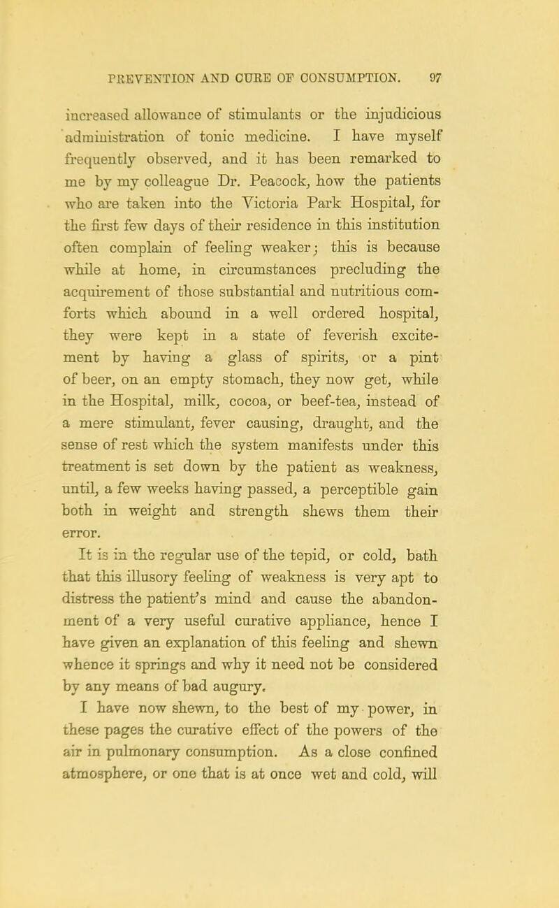 increased allowance of stimulants or the injudicious administration of tonic medicine. I have myself frequently observed, and it has been remarked to me by my colleague Dr. Peacock, how the patients who are taken into the Victoria Park Hospital, for the fii'st few days of their residence in this institution often complain of feeling weaker; this is because while at home, in circumstances precluding the acquirement of those substantial and nutritious com- forts which abound in a well ordered hospital, they were kept in a state of feverish excite- ment by having a glass of spirits, or a pint of beer, on an empty stomach, they now get, while in the Hospital, milk, cocoa, or beef-tea, instead of a mere stimulant, fever causing, draught, and the sense of rest which the system manifests under this treatment is set down by the patient as weakness, until, a few weeks having passed, a perceptible gain both in weight and strength shews them their error. It is in the regular use of the tepid, or cold, bath that this illusory feeling of weakness is very apt to distress the patient's mind and cause the abandon- ment of a very useful curative appliance, hence I have given an explanation of this feeling and shewn whence it springs and why it need not be considered by any means of bad augury, I have now shewn, to the best of my power, in these pages the curative effect of the powers of the air in pulmonary consumption. As a close confined atmosphere, or one that is at once wet and cold, will