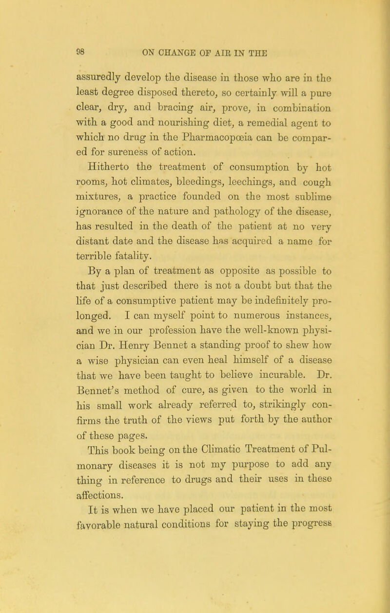 assuredly develop the disease in those who are in the least degree disposed thereto^ so certainly will a pure clear, dry, and bracing air, prove, in combination with a good and nourishing diet, a remedial agent to which no drug in the Pharmacopoeia can be compar- ed for sureness of action. Hitherto the treatment of consumption by hot rooms, hot climates, bleedings, leechings, and cough mixtures, a practice founded on the most sublime ignorance of the nature and pathology of the disease, has resulted in the death of the patient at no very distant date and the disease has acquired a name for terrible fatality. By a plan of treatment as opposite as possible to that just described there is not a doubt but that the life of a consumptive patient may be indefinitely pro- longed. I can myself point to numerous instances, and we in our profession have the well-known physi- cian Dr. Henry Bennet a standing proof to shew how a wise physician can even heal himself of a disease that we have been taught to believe incurable. Dr. Bennet's method of cure, as given to the world in his small work already referred to, strikingly con- firms the truth of the views put forth by the author of these pages. This book being on the CUmatic Treatment of Pul- monary diseases it is not my purpose to add any thing in reference to drugs and their uses in these afiections. It is when we have placed our patient in the most favorable natural conditions for staying the progress