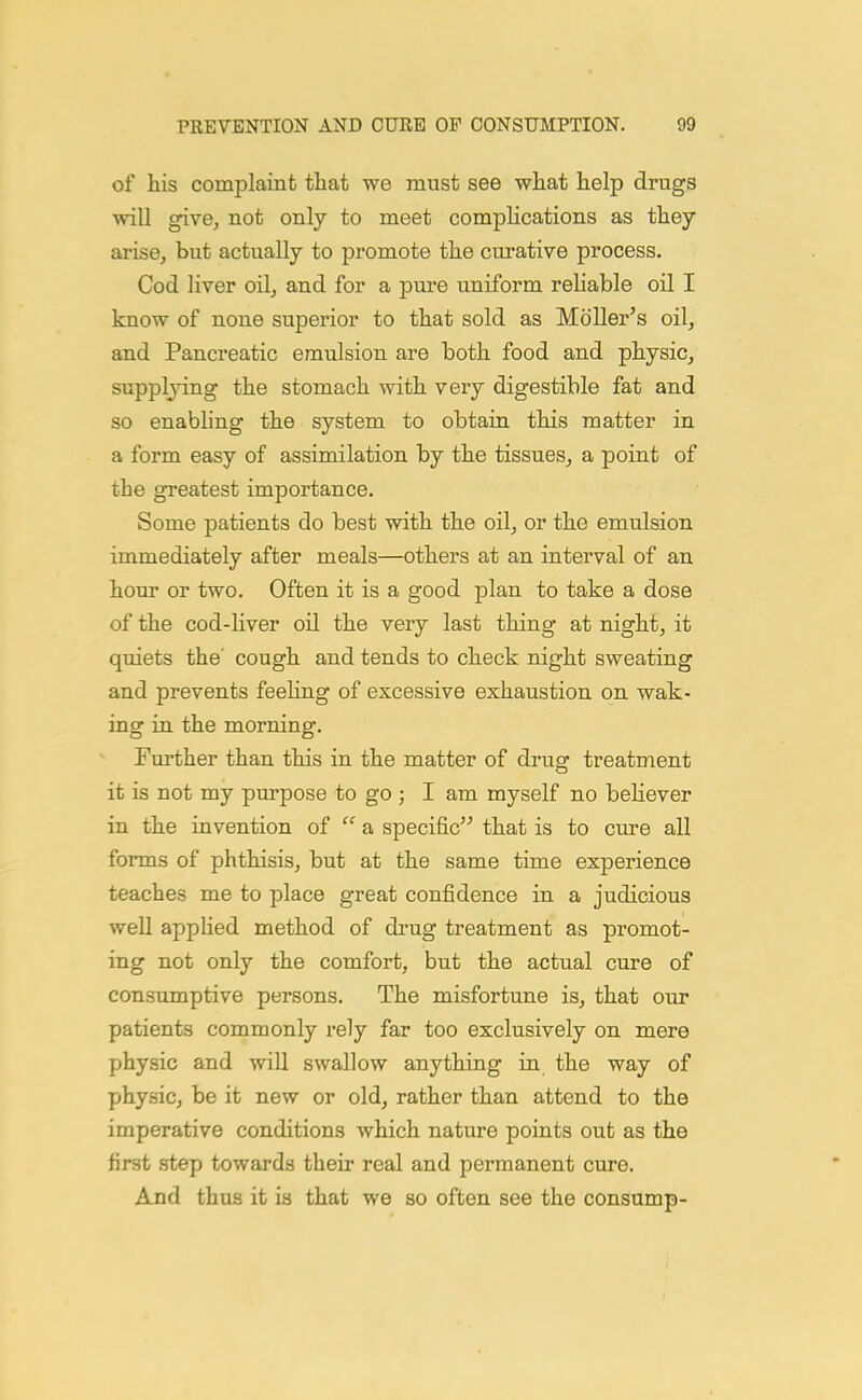 of his complaint that we must see what help drugs will give, not only to meet complications as they arise, but actually to promote the curative process. Cod liver oil, and for a pure uniform reliable oil I know of none superior to that sold as Moller's oil, and Pancreatic emulsion are both food and physic, supplying the stomach with very digestible fat and so enabling the system to obtain this matter in a form easy of assimilation by the tissues, a point of the greatest importance. Some patients do best with the oil, or the emulsion immediately after meals—others at an interval of an hour or two. Often it is a good plan to take a dose of the cod-liver oil the very last thing at night, it quiets the' cough and tends to check night sweating and prevents feehng of excessive exhaustion on wak- ing in the morning. Further than this in the matter of di'ug treatment it is not my purpose to go ; I am myself no beHever in the invention of  a specific that is to cure all forms of phthisis, but at the same time experience teaches me to place great confidence in a judicious well appUed method of drug treatment as promot- ing not only the comfort, but the actual cure of consumptive persons. The misfortune is, that our patients commonly rely far too exclusively on mere physic and will swallow anything in the way of physic, be it new or old, rather than attend to the imperative conditions which nature points out as the first step towards their real and permanent cure. And thus it is that we so often see the consump-