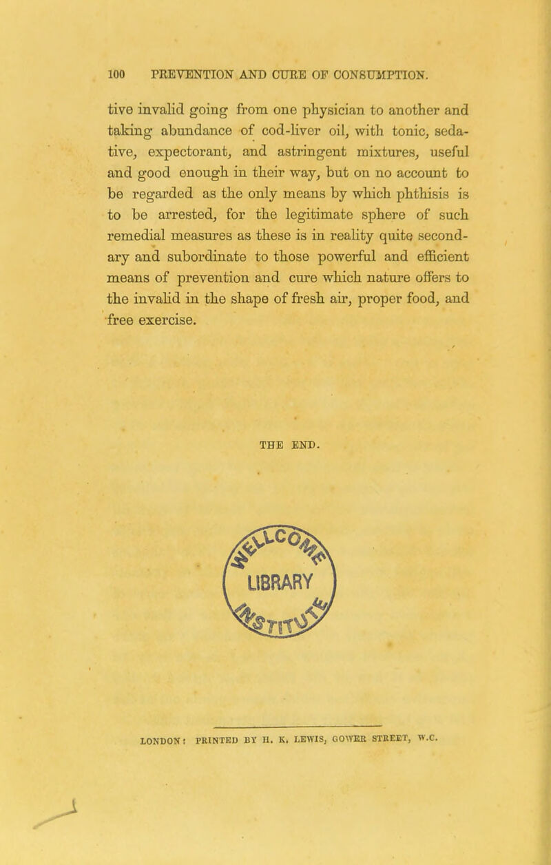 tive invalid going from one physician to another and taking abundance of cod-liver oil, with tonic, seda- tive, expectorant, and astringent mixtures, useful and good enough in their way, but on no account to be regarded as the only means by which phthisis is to be arrested, for the legitimate sphere of such remedial measures as these is in reality quite second- ary and subordinate to those powerful and efficient means of prevention and cure which nature offers to the invaHd in the shape of fresh air, proper food, and free exercise. THE END. LONDON: PRINTED BY II. K. LEWIS, COWER STEEKT, W.C.
