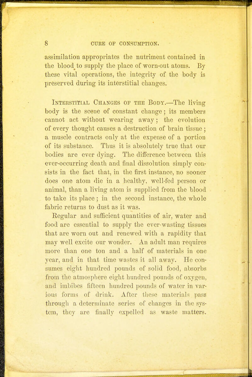 assimilation appropriates tlie nutriment contained in tlie bloody to supply the place of worn-out atoms. By these vital operations, the integrity of the body is preserved during its interstitial changes. Interstitial Changes op the Body.—The living body is the sceue of constant change ; its members cannot act without wearing away; the evolution of every thought causes a destruction of brain tissue ; a muscle contracts only at the expense of a portion of its substance. Thus it is absolutely true that our bodies are ever dying. The difference between this ever-occurring death and final dissolution simply con- sists in the fact that, in the first instance, no sooner does one atom die in a healthy, well-fed person or animal, than a living atom is supplied from the blood to take its place; in the second instance, the whole fabric returns to dust as it was. Regular and sufiicient quantities of air, water and food are essential to supply the ever-wasting tissues that are worn out and renewed with a rapidity that may well excite our wonder. An adult man requires more than one ton and a half of materials in one year, and in that time wastes it all away. He con- sumes eight hundred pounds of solid food, absorbs from the atmosphere eight hundred pounds of oxygen, and imbibes fifteen hundred pounds of water in var- ious forms of drink. After tliese materials pass througli a determinate series of changes in the sys- tem, they are finally expelled as waste matters.