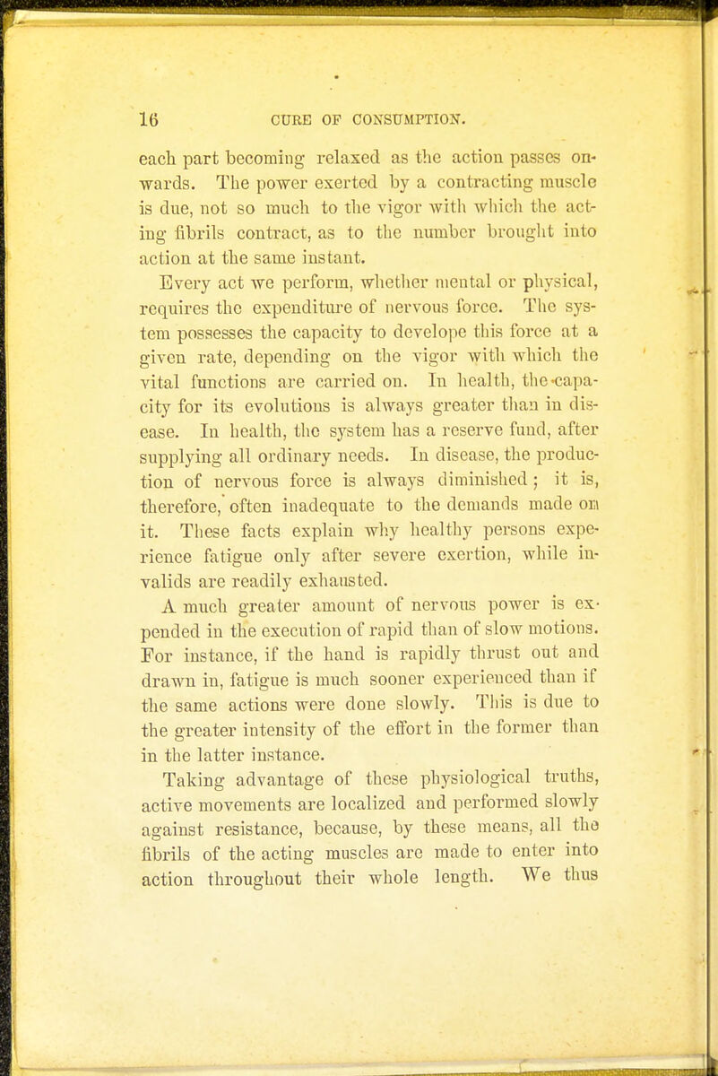 each part becoming relaxed as the action passes on- -wards. The power exerted by a conti-acting muscle is due, not so much to the vigor with which the act- ing fibrils contract, as to the number brouglit into action at the same instant. Every act we perform, whether mental or physical, requires the expenditure of nervous force. The sys- tem possesses the capacity to develope this force at a given rate, depending on the vigor with which the vital functions are carried on. In health, the-capa- city for its evolutions is always greater tliau in dis- ease. In health, the system has a reserve fund, after supplying all ordinary needs. In disease, the produc- tion of nervous force is always diminished ; it is, therefore, often inadequate to the demands made oh it. These facts explain wliy healthy persons expe- rience fatigue only after severe exertion, while in- valids are readily exhausted. A much greater amount of nervous power is ex- pended in the execution of rapid than of slow motions. For instance, if the hand is rapidly thrust out and drawn in, fatigue is much sooner experienced than if the same actions were done slowly. This is due to the greater intensity of the effort in the former than in the latter instance. Taking advantage of these physiological truths, active movements are localized and performed slowly against resistance, because, by these means, all the fibrils of the acting muscles are made to enter into action throughout their whole length. We thus