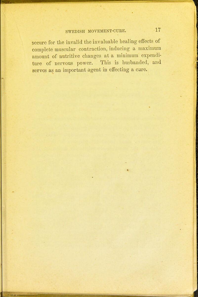 secure for the invalid the invaluable healing effects of complete muscular contraction, inducing a maximum amount of nutritive changes at a minimum expendi- ture of nervous power. This is husbanded, and serves as an important agent in effecting a cure.