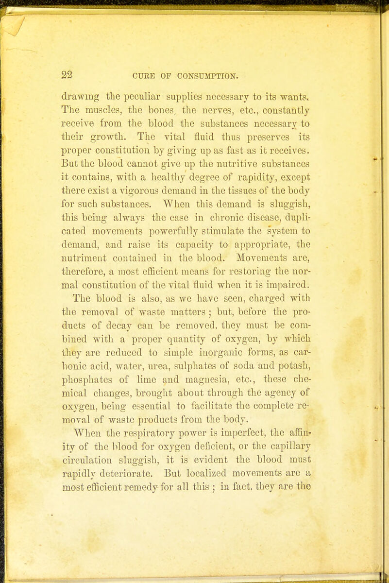 drawing the peculiar supplies necessary to its wants. The muscles, the bones, the nerves, etc., constantly receive from the blood the substances necessary to their growth. The vital fluid thus preserves its proper constitution by giving up as fast as it receives. But the blood cannot give up the nutritive substances it contains, with a healthy degree of rapidity, except there exist a vigorous demand in the tissues of the body for such substances. When this demand is sluggish, this being always the case in chronic disease, dupli- cated movements powerfully stimulate the system to demand, and raise its capacity to appropriate, the nutriment contained in the blood. Movements are, therefore, a most efficient means for restoring the uoi'- mal constitution of the vital fluid when it is impaired. The blood is also, as we have seen, charged with the removal of waste matters ; but, before the pro- ducts of decay can be removed, they must be com- bined with a proper quantity of oxygen, by which they are reduced to simple inorganic forms, as car- bonic acid, water, urea, sulphates of soda and potash, phosphates of lime and magnesia, etc., these che- mical changes, brought about through the agency of oxygen, being essential to facilitate the complete re- moval of waste products from the body. When the respiratory power is imperfect, the affin- ity of the blood for oxygen deficient, or the capillary circulation sluggish, it is evident the blood must rapidly deteriorate. But localized movements are a most efficient remedy for all this ; in fact, they are the