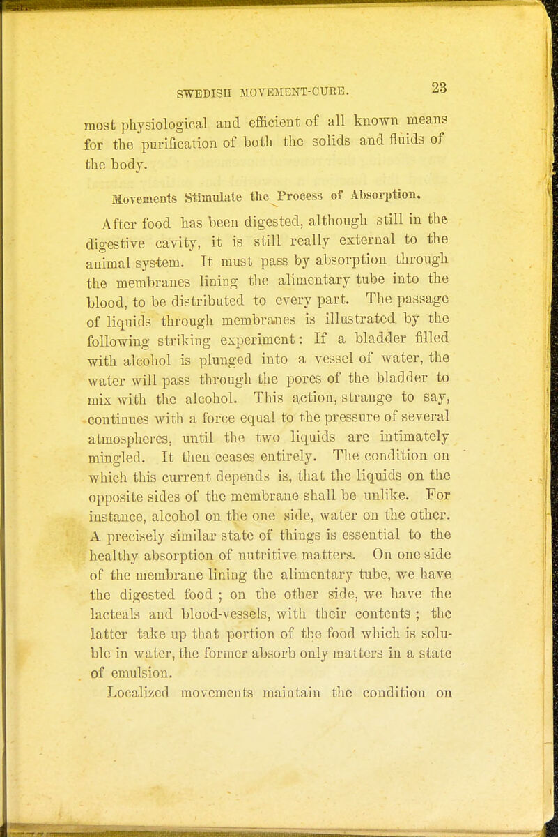 most pliysiological and efficient of all known means for the purification of both the solids and fluids of the body. MoTements Stimulate tlie Process of Al^sorption. After food has been digested, although still in the digestive cavity, it is still really external to the animal system. It must pass by absorption through the membranes lining the alimentary tube into the blood, to be distributed to every part. The passage of liquids through membranes is illustrated by the following striking experiment: If a bladder filled with alcohol is plunged into a vessel of water, the water will pass through the pores of the bladder to mix with the alcohol. This action, strange to say, continues with a force equal to the pressure of several atmospheres, until the two liquids are intimately mingled. It then ceases entirely. The condition on which this current depends is, that the liquids on the opposite sides of the membrane shall be unlike. For instance, alcohol on the one side, water on the other. A precisely similar state of things is essential to the healthy absorption of nutritive matters. On one side of the membrane lining the alimentary tube, we have the digested food ; on the other side, we have the lacteaLs and blood-vessels, with their contents ; the latter take up that portion of the food which is solu- ble in water, the former absorb only matters in a state of emulsion. Localized movements maintain tlie condition on