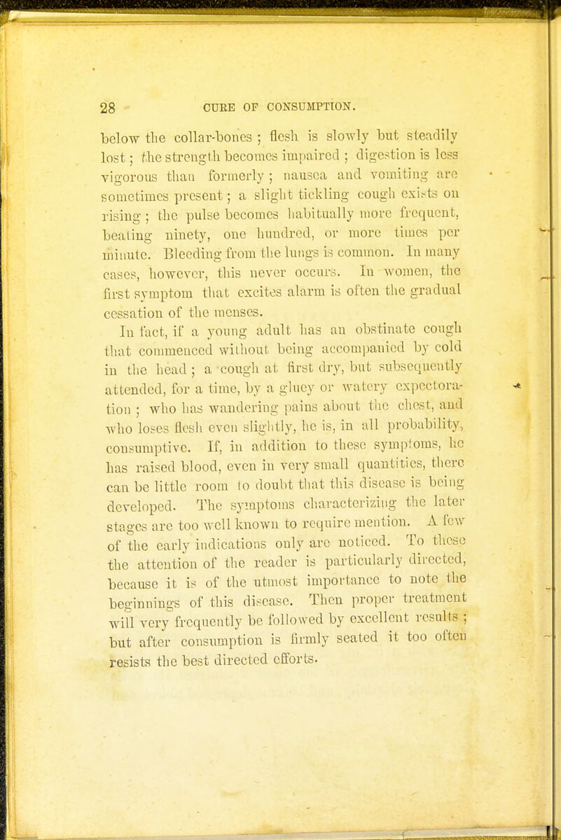 below the collar-bones ; flesh is slowly but steadily lost; f,he strength becomes impaired ; digestion is less vigorous than formerly ; nausea and vomiting are sometimes present; a slight tickling cough exi^^ts on rising; the pulse becomes habitually more frequent, beating ninety, one hundred, or more times per minute. Bleeding from the lungs is common. In many cases, however, this never occurs. In women, the first symptom that excites alarm is often the gradual cessation of the menses. In fact, if a young adult has an obstinate cough that commenced wilhout being accompanied by cold in the head ; a cough at first dry, but subsequently attended, for a time, by a ghiey or watery expectora- tion ; who has wandering pains about the chest, and who loses flesh even slightly, he is, in all probability, consumptive. If, in addition to these symptoms, he has raised blood, even in very small quantities, there can be little room to doubt that this disease is being developed. The symptoms characterizing the later stages are too well known to require mention. A few of the early indications only are noticed. To these the attention of the reader is particularly directed, because it is of the utmost importance to note llie beginnings of this disease. Then proper treatment will very frequently be followed by excellent results ; but after consumption is firmly seated it too often resists the best directed efforts.