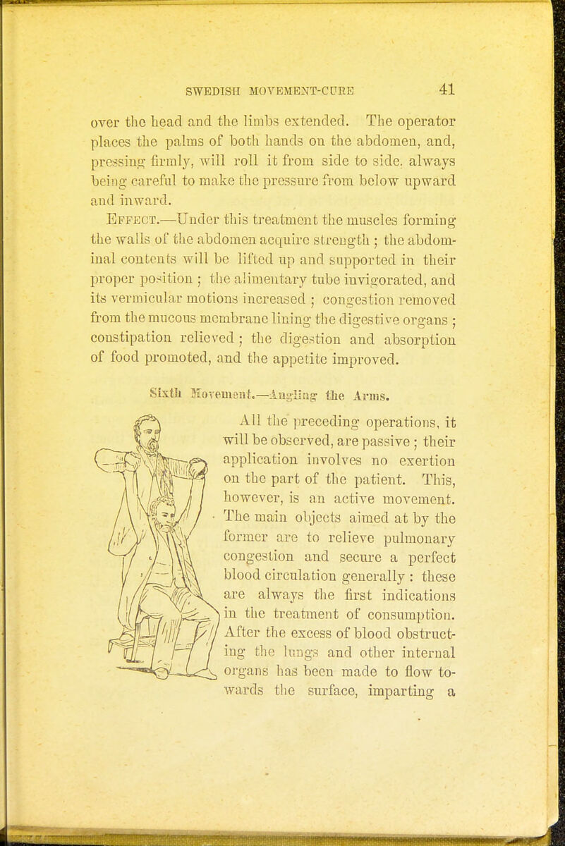 over the bead and the limbs extended. The operator places the palms of both hands on the abdomen, and, pressing firmly, will roll it from side to side, always being careful to make the pressure from below upward and inward. Effect.—Under this treatment the muscles forming the walls of the abdomen acquire strength ; the abdom- inal contents will be lifted up and supported in their iwoper position ; the alimentary tube invigorated, and its vermicular motions increased ; congestion removed from the mucous membrane lining the digestive organs ; constipation relieved ; the digestion and absorption of food promoted, and the appetite improved. Sixtk ffiovement.—lugiing the Anns. All the preceding operations, it will be observed, are passive ; their application involves no exertion on the part of the patient. This, however, is an active movement. The main objects aimed at by the former are to relieve pulmonary congestion and secure a perfect blood circulation generally : these are always the first indications in the treatment of consumption. After the excess of blood obstruct- ing the lungs and other internal organs has been made to flow to- wards the surface, imparting a