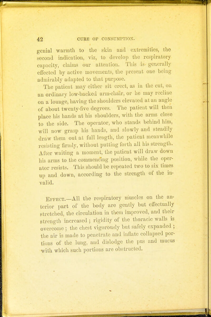 genial warmth to the skin and extremities, the second indication, viz, to develop the respiratory capacity, claims our attention. This is- generally effected by active movements, the present one being admirably adapted to that purpose. The patient may either sit erect, as in the cut, on an ordinary low-backed arm-chair, or he may recline on a lounge, having the shoulders elevaied at an angle of about twenty-five degrees. The patient will then place his hands at his shoulders, with the arms close to the side. The opei'ator, who stands behind him, will now grasp his hands, and slowly and steadily draw them out at full length, the patient meanwhile resisting firudy, without putting forth all his strength. After waiting a moment, the patient will draw down his arms to the commencing position, while the oper- ator resists. This should be repeated two to six times up and down, according to the strength of the in- valid. Effect.—All the respiratory muscles on the an- terior part of the body are gently but effectually stretched, the circulation in tliem improved, and their strength increased ; rigidity of tlie thoracic walls is overcome ; the chest vigorously but safely expanded ; the air is made to penetrate and inflate collapsed por- tions of the lung, and dislodge the pus and mucus with which such portions are obstructed.