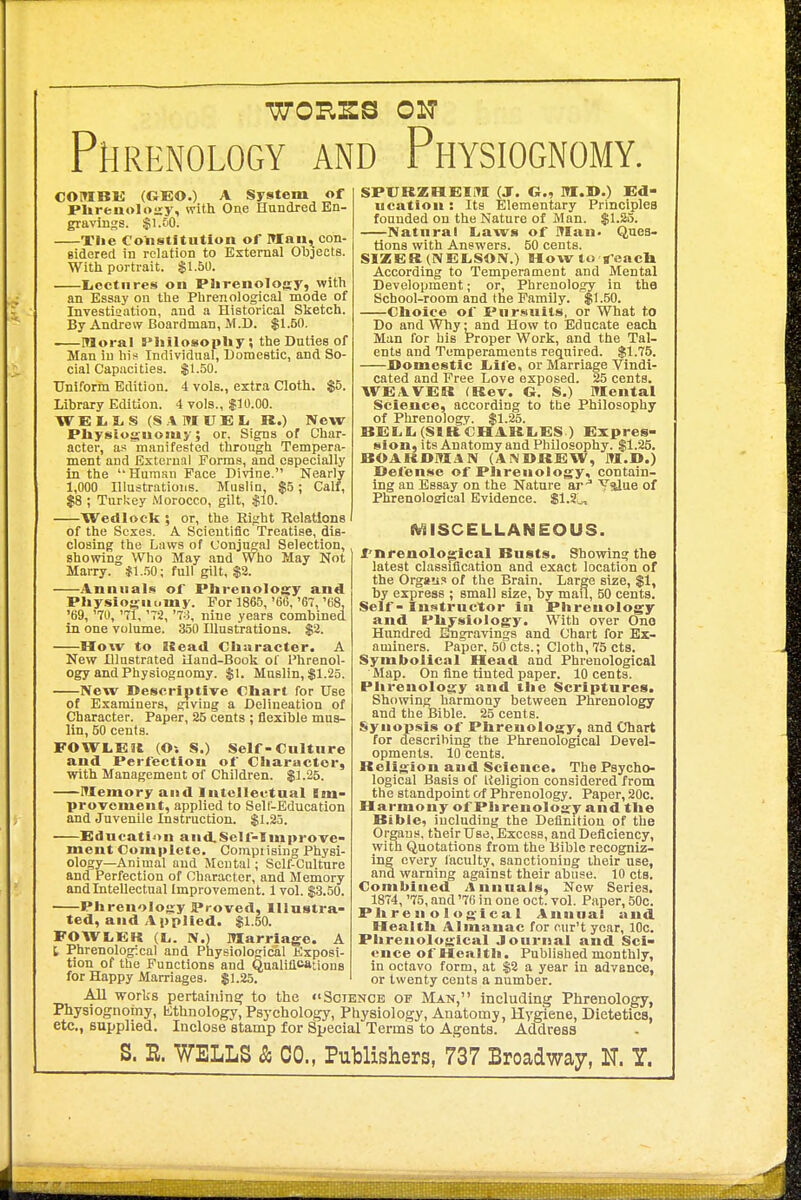 •WORSS ON Phrenology and Physiognomy. COfflBK (GEO.) A System of Plireuoloary, with One Hundred En- gravings. $1.60. Xlie Constitution of Man, con- sidered in relation to External Objects. With portrait. $1.50. Iicctures on Plirenology, with an Essay on the Phrenological mode of Investigation, and a Historical Sketch. By Andrew Boardman, M.D. $1.50. Moral Philosopliy; the Duties of Man in his Individual, Domestic, and So- cial Capacities. $1.50. Uniform Edition. 4 vols., extra Cloth. $5. Library Edition. 4 vols., $10.00. W E 1.1. S (S .1 M U E li R.) New PUysiosjuomy; or, Signs of Char- acter, as manifested through Temjjera- ment and External Forms, and especially in the Human Pace Divine. Nearly 1,000 Illustrations. Muslin, $5; Calf, $8 ; Turkey Morocco, gilt, .$10. Wedlock ; or, the Eight Relations of the Sexes. A Scientific Treatise, dis- closing the Laws of Conjugal Selection, showing Who May and Who May Not Marry. *1.!50; full gilt, $2. Annuals of Plirenology and Physioj^nomy. For 1865, '66, '67, '68, '69, '70, '71, '72, nine years combined in one volume. 350 Illustrations. $3. How to ISead Character. A New Illustrated Hand-Book of Phrenol- ogy and Physiognomy. $1. Mnslin, $1.25. New Descriptive Chart for Use of Examiners, giving a Delineation of Character. Paper, 25 cents ; flexible mus- lin, 50 cents. FOWLEH (Oi S.) Self-Culture and Perfection of Character, with Management of Children. $1.25. Memory and Intellectual Jm- provemeut, applied to Self-Education and Juvenile Instruction. $1.23. Education andSelf-Improve- ment Complete. Comprising Physi- ology—Animal and Mental; Self-Culture and Perfection of Character, and Memory and Intellectual Improvement. 1 vol. $3.50. Phrenolo-iy Proved, Illustra- ted, and A pplled. $1.50. FOWLEK {Ij. N.l Marriage. A t Phrenological and PhyBiological Exposi- tion of the Functions and Qualifications for Happy Marriages. $1.25. SPVRZHEIM (J. G., M.D.) Ed- ucation : Its Elementary Principlea founded on the Nature of Man. $1.23. Natural Laws of Man. Ques- tions with Answers. 50 cents. SIZER(NEL,SON.) How to g'eacU According to Temperament and Mental Development; or, Phrenology in the School-room and the Family. $1.50. Choice of Pur.*iuils. or What to Do and Why; and How to Educate each Man for his Proper Work, and the Tal- ents and Temperaments required. $1.75. JOomestic liiie, or Marriage Vindi- cated and Free Love exposed. 25 cents. WEAVER (Rev. G. S.) Mental Science, according to tbe Philosophy of Phrenology. $1.25. BEL L. (SIR CHARI.es ) Expres- sion, its Anatomy and Philosophy. $1.25. ROAKDM.4N (ANDREW, M.D.) Defense of Phrenology, contain- ing an Essay on the Nature ar-^ Yalue of Phrenoloalcal Evidence. $1.2;^ (WaiSCELLANEOUS. I'nrenological Busts. Showing the latest classification and exact location of the Orgaii? of the Brain. Large size, $1, by express ; small size, by mail, 50 cents. Self - Instructor in Phrenology and Physiology. With over One Hundred Engravings and Chart for Ex- aminers. Paper, 50 cts.; Cloth, 75 cts. Symbolical Head and Phrenological Map. On fine tinted paper. 10 cents. Phrenology and the Scriptures. Showing harmony between Phrenology and the Bible. 25 cents. Synopsis of Phrenology, and Chart for describing tbe Phrenological Devel- opments. 10 cents. Religion and Science. The Psycho- logical Basis of l{eligion considered from the standpoint of Phrenology. Paper, 20c. Harmony of Phrenolojjy and the Bible, including the Definition of the Organs, their Use, Excess, and Deficiency, with Quotations from the Bible recogniz- ing every faculty, sanctioning their use, and warning against their abuse. 10 cts. Combined Annuals, New Series. 1874, '75, and '70 in one oct. vol. Paper, 50c. Phrenological Annual and Health Almanac for cur't year, 10c. Phrenological Journal and Sci- ence of Health. Published monthly, in octavo form, at $2 a year in advance, or twenty cents a number. All works pertaining to the ''Science op Man, including Phrenology, Physiognotny, Kthnology, Psychology, Physiology, Anatomy, Hygiene, Dietetics, etc., supplied. Inclose stamp for Special Terms to Agents. Address S. B. WELLS & CO., Publishers, 737 Broadway, N. Y.