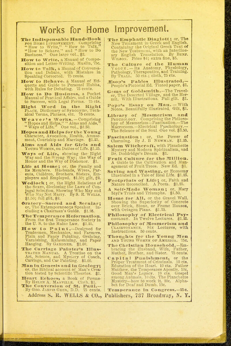 Works for Home Improvement. TIic IudiM|>eii8nblo Hund-ESook Ton UoMB 1 .iPROTBMENT. C'omprisinp; How to Write,  Uow to Talk,'^ How to iiehaTe. and How to Do Business. One large vol., $2. How to Wrile, a Manual of Compo- sition and Letter-Writing. Muslin, 75c. How to 'S'silk, a Manual of Convert-a- tiou and Debate, with Mistakes in Spealung Corrected. 75 cents. How to SSeliave, a Manual of Etl- qaette and Guide to Personal Habits, witli Rules for Debating. 75 cents. How to Do ISii)»iiie.'^», a Pocket Manual of Praciical Affairs, and a Ouide to Success, with Legal Forms. 75 cts. Rislit Word lu the Kiu;bt Pi-ACE. Dictionary of Synonym?, Tech- nical Terms, Phrases, etc. 75 cents. Weaver's Works. — Comprising Hopes and Helps,  Aims and Aids,  Ways of Life.'* One vol., $2.50. Hopes aud Helps for the Youii^ Character, Avocation, Health, Amuse- ment, Courtship and Marriage. !^1.25. Alms and Aids for Girls and TotJNQ Women, on Duties of Life. $1.25. Ways of Life, showing the Kight Way and the Wrong Way; the Way of Honor and the Way of Dishonor. $1. Iiife at Home; or, the Family and its Members. Hu.-slwnds, Wives, Par- ents, Children, Brothers, Sisters, Em- ployers and Employed. $1.50; gilt, $2. Wedlock ; or, the Right Relations of the Sexes, disclosing the Laws of Con- jugal Selection. Showing Who May and mo May Not Marry. By S. R. Wklls. SI.50; full gilt, $2. Oratory—Sacred and Secular; or. The Exlemporaneos.8 Speaker. In- cluding a Chairman's Guide. $1.26. TIteTcmperuiic-e Keformattoa. Prom the first Temperance Society in the V. S. to the Maine Law. $1.25. How to Paint .—Designed for Tradesmen, Mechanics, and Fanners. Plain and P'ancy Painting, Graining, Varnishing, Kafsomining, and Paper Hanging. By Gauujjer. $1.00. 'Xlie Carriau;e SPaisiter's Illns- TRATED Manuai,. A Treatise on the Art, Science, and Mysici'v of Coach, Carriage, and Car Painting $1.00. Man in Genesis and in tftcolog-y; or, the Biblical account of Man's Crea- tion tested by Scientific Theories. $1. Heart Ecltocs) a Book of Poems- By Hblen a. Manvo-i.e. Cloth, $1. Tlie Conversion of St. Paul.— By Quo. Jabvis Geer, D.D. 75 cents. Addrosa S. R. WELLS & CO., 'jriie Empkatic Miajrlott; or. The Now Tc:;iamont in Greek and English. Contaiuini: the Original Greek Text of the New Testament, with an Interlino- ary English Trauslalion. By Benj. Wilson. Price $1; extra flue, $5. I The Culture of the Human Vo10 B . — Its Anatomy, Physiology, Pathology, Therapeutics, and Training. By Tr.ALL. 50 cts.; cloth, 75 cts. jEsoo's Fables IIlu.«tratcd.— People's Pictorial Ed. Tinted paper, $1. Gsms of Goldsmitlii—The Travel- er, The Deserted Village, and the Her- mit. With niustrations. Pull gilt. $1. Scope's Sissay oa Man.—With Notes. Beautifully illustrated. Gilt, $1. liibrary of Mesmerism and PsYCHOT.OQT. Comprising the Philo?o- hpy of Mesmerism—Fascination.—The Macrocosm.—Electrical Pyschology.— The Science of the Soul. One vol. $3.50. Fascination : or, the Power of Charming. By J. B Newmak. $1.25. Salem Witchcraft, with Plancbette Mystery and Modern Spiritualism, and Dr. Doddridge's Dream. $1. Fruit Culture for tlie ITlilllou. A Guide to the Cultivation and Man- agement of Fruit Trees. New Ed. $1. Saving and Wasting, or Economy illustrated in a Tale of Real Life. $1.25. Footprints of l.ife; or. Faith and Nature Reconciled. A Poem. $1.25. A Self-Made Woman; or, Mary Idyl's Trials and Triumphs. $1.50. Home for All, or the Gravel W.iU. Showing the Superiority of Concrete over Brick, Stone, or Frame Houses, with Octagon Plans. $1.25. Pltilosopliy of Electrical Psy- ciioLOGY. In Twelve Lectures. $1.25. Philosopiiy of Mesmerism and Claurvoyanoe. Six Lectures, with Instructions. 50 cents. TIiou:;Uts for tlic Young Men AND YouNO Women op Amekioa. 75c. The Christian ESouseliold.—Em- bracing the Ilusband, Wife, Father, Mother, Brother, and Sister. 75 cents. Capital Puuishmcnt, or the l^roper Treatment of Criminals. 10 cts. Education of tlie Heart. 10 cts. Father Matthew, the Temperance Apostle. 10c. Good Man's Legacy. 10 cts. Gospel among Animals, locts. The Planclietto Mystery—how to work it. 20c. Alpha- bet for Deaf and Dumb. 10c. Temperance in Congress.—25c. Publishers, 787 Broadway, Jf. Y,