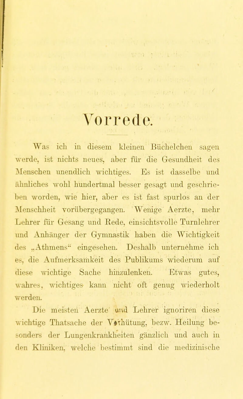 Vorrede. Was ich in diesem kleinen Büclielchen sagen -werde, ist nichts neues, aber füi- die Gesundheit des Menschen unendlich wichtiges. Es ist dasselbe und ähnliches wohl hundertmal besser gesagt imd geschrie- ben worden, wie hier, aber es ist fast spurlos an der Menschheit vorübergegangen. Wenige Aerzte, mehi- Lehrer für Gesang und Rede, einsichtsvolle Turnlehrer imd Anhänger der Gymnastik haben die Wichtigkeit des „Athmens eingesehen. Deshalb unternehme ich es, die Aufmerksamkeit des Publikums wiedenim auf diese wichtige Sache hinzulenken. Etwas gutes, wahres, wichtiges- kann nicht oft genug wiederholt werden. Die meisten Aerzte und Lehrer ignoriren diese wichtige Thatsache der Y#Tliütung, bezw. Heilung be- sonders der Lungenkraiikheiten gänzlich und auch in den Kliniken, welche bestimmt sind die medizinische