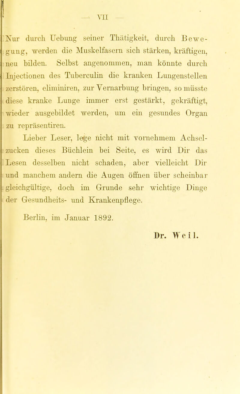 Niu- diu-ch Uebimg seiner Tliätigkeit, durch Bewe- gung, werden die Muskelfasern sich stärken, kräftigen, neu bilden. Selbst angenommen, man könnte durch Injectionen des Tuberculin die kranken Lungenstellen zerstören, eüminii-en, zur Vemarbimg bringen, somüsste diese kranke Lunge immer erst gestärkt, gekräftigt, wieder ausgebildet werden, um ein gesundes Organ zu repräsentiren. Lieber Leser, lege nicht mit vornehmem Achsel- zucken dieses Büchlein bei Seite, es mrd Dir das Lesen desselben nicht schaden, aber vielleicht Dir imd manchem andern die Augen öffnen über scheinbar - gleichgültige, doch im Grunde sehr wichtige Dinge der Gesundheits- und Krankenpflege. Berlin, im Januar 1892. Dr. WciL