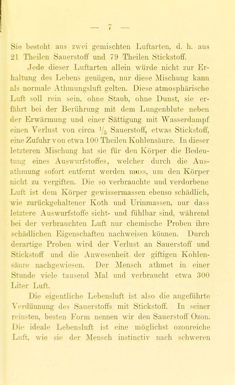 Sie besteht aus zwei gemischten Luftai-teu. d. h. aus 21 Theileu Sauerstoff und 79 Theilen Stickstoff. Jede dieser Luftarten allein würde nicht zur Er- haltung des Lebens genügen, nur diese Mischung kann als normale Athmungsluft gelten. Diese atmosphärische Luft soll rein sein, ohne Staub, ohne Dunst, sie er- föhi-t bei der Berührung mit dem Lungenblute neben der Ei-wännung und einer Sättigimg mit Wasserdampf einen Verlust von circa ^j^ Sauerstoff', etwas Stickstoff, eine Zufuhr von etwa 100 Theilen Kohlensäure. In dieser letzteren ^lischimg hat sie für den Körper die Bedeu- tung eines Auswurfstoffes, welcher durch die Aus- athmimg sofort entfernt werden muss, um den Körper rächt zu vergiften. Die so verbrauchte imd verdorbene Luft ist dem Körper gewissermasseu ebenso schädlich, vde zurückgehaltener Koth uoid Urinmassen, niu- dass letztere Auswmfstofie sieht- imd fühlbar sind, während bei der verbrauchten Luft mu- chemische Proben ihre schädlichen Eigenschaften nachweisen können. Durch derartige Proben wird der Verlust au Sauerstoff und Stickstoff und die Anwesenheit, der giftigen Kohlen- säuj'e nachgewiesen. Der Mensch athmet in einer Stimde viele tausend Mal und verbraucht etwa 300 Liter Luft. Die eigentliche Lebensluft ist also die angeführte ^'f-rdünnung des Sauerstoffs mit Stickstoff. Li seiner reinsten, besten Fonn nennen vdr den Sauerstoff Ozon. Dif ideale Lebensluft ist eine möglichst ozonreiche Luft, wie sie der jNIensch instinctiv nacli schweren