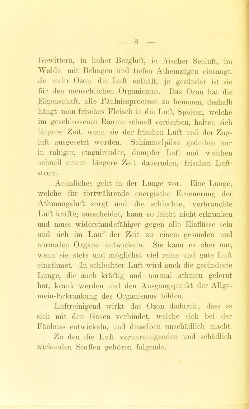 Gewittern, in liobcr Bergluft, in frischer Seeluft, im Walde mit Behagen und tiefen Athemzügen einsaugt. Je mehr Ozon die Luft enthält, je gesünder ist sie für den menschlichen Organismus. Das Ozon hat die Eigenschaft, alle Fäiünissprocesse zu hemmen, deshalb hängt man frisches Fleisch in die Liift, Speisen, welche im geschlossenen Räume schnell verderben, halten sich läaigere Zeit, wenn sie der frischen Luft imd der Zug- luft ausgesetzt werden. Schimmelpilze gedeihen nur in ruhiger, stagnirender, dumpfer Luft imd weichen schnell einem längere Zeit dauernden, frischen Luft- strom. Aehnliches geht in der Limge vor. Eine Limge, welche für fortwährende energische Emeuerimg der Athmimgskrft sorgt und die schlechte, verbrauchte Luft ki'äftig ausscheidet, kann so leicht nicht erki-anken imd muss widerstandsfähiger gegen alle Einflüsse sein imd sich im Lauf der Zeit zu einem gesunden und normalen Organe entwickeln. Sie kann es aber nur, weim sie stets und möglichst viel reine und gute Luft einathmet. Li schlechte]' Luft wird auch die gesündeste Lunge, die auch ki'äftig und normal athmen gelernt hat, krank werden imd den Ausgangspimkt der AUge- meiu-Erkrankimg des Organismus bilden. Liiftreinigend wirkt das Ozon dadurch, dass es sich mit den Gasen verbindet, welche sich bei der Fäulniss entwickeln, und dieselben imschädlicli macht. Zu den die Luft verunreinigenden und schädlich wirkenden Stotfcn gehören folgende.