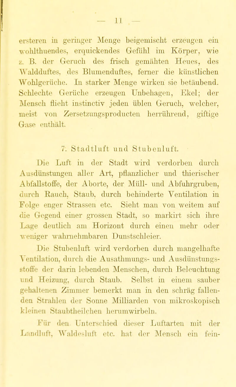 ei-stereu in geringer Menge beigemischt erzeugen ein vohlthuendes. erquickendes Gefühl im Körper, wie z. B. der Geruch des fiisch gemähten Heues, des W'aldduftes. des Bhimenduftes. ferner die künstlichen Wohlgerüche. lu starker Menge wirken sie betäubend. Schlechte Gerüche erzeugen Unbehagen, Ekel; der Mensch flieht instinctiv jeden üblen Geruch, welcher, meist Yon Zersetzungsproducten herrühi'end. giftige Gase enthält. 7. Stadtluft und Stubenluft. Die Luft in der Stadt wird verdorben diu'ch Ausdünstimgen aller Art, pflanzlicher imd thierischer Abfallstoflfe, der Aborte, der Müll- imd Abfuhi'gruben, diu'ch Rauch, Staub, durch behinderte Ventilation in Folge enger Strassen etc. Sieht mau von weitem auf die Gegend einer grossen Stadt, so markirt sich ihre Lage deutlich am Horizont durch einen mehr oder weniger wahrnehmbaren Dunstschleier. Die Stubenluft wird verdorben durch mangelhafte V entilation, durch die Ausathmimgs- und Ausdünstungs- stoffe der darin lebenden Menschen, durch Beleuchtimg und Heizung, durch Staub. Selbst in einem sauber gehaltenen Zimmer bemerkt man in den schräg fallen- den Strahlen dc-r Somie Milliarden von mikroskopisch kleinen Staubtheilchen herumwirbeln. Für den. Unterschied dieser Luftarten mit der Landliift, Waldesluft etc. hat der Mensch ein fein-