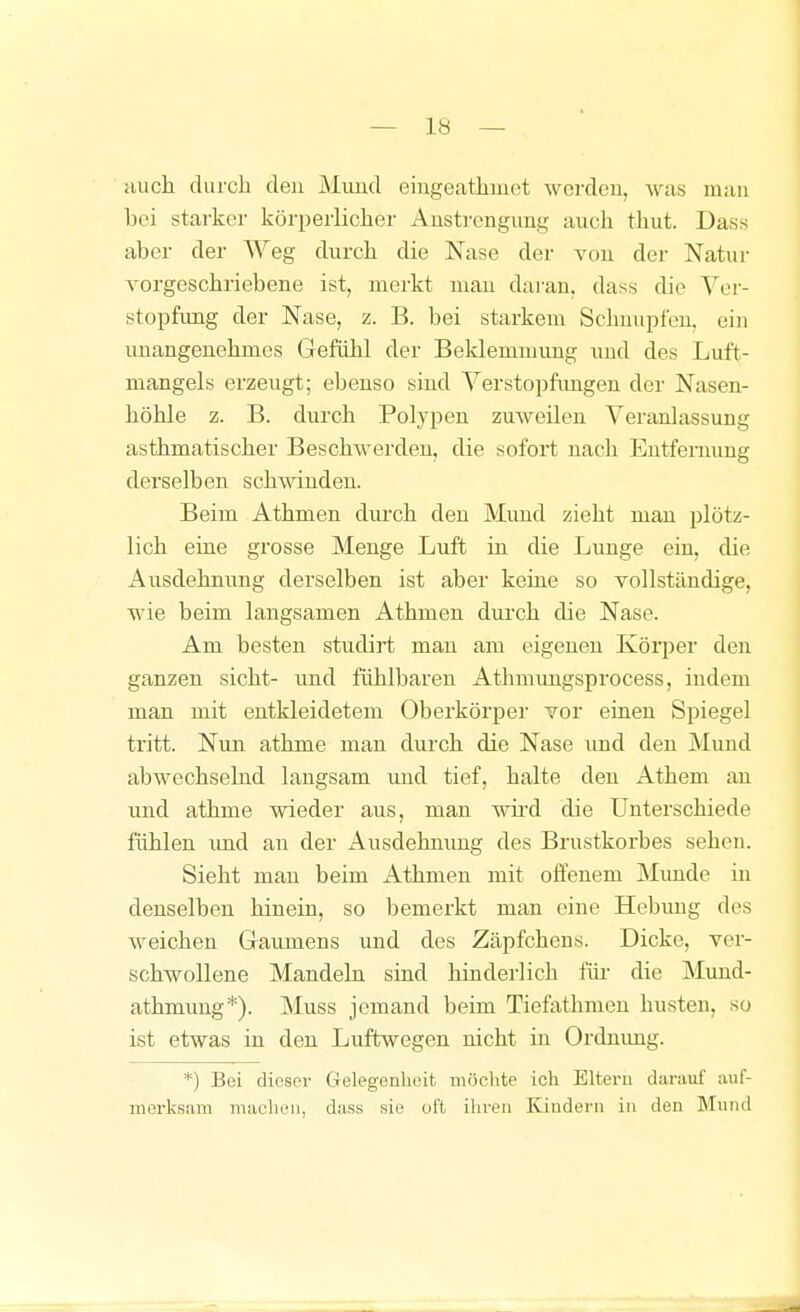 Hucli duicli den Mund eingeathmet werden, was man bei starker körperlicher Anstrengung auch tliut. Dass aber der Weg durch die Nase der von der Natur vorgeschriebene ist, merkt man daran, dass die Ver- stopfung der Nase, z. B. bei starkem Sclmiipfen, ein unangenehmes Gefühl der Beklemmung und des Luft- mangels erzeugt; ebenso sind Verstopfimgen der Nasen- höhle z. B. durch Polypen zuweilen Veranlassung asthmatischer Beschwerden, die sofort nach Entfernung derselben schwinden. Beim Athmen durch den Mund zieht mau plötz- lich eine grosse Menge Luft in die Lunge ein, die Ausdehnung derselben ist aber keine so vollständige, wie beim langsamen Athmen durch die Nase. Am besten studirt man am eigenen KöiiDer den ganzen sieht- und fühlbaren Athmimgsprocess, indem man mit entkleidetem Oberkörper vor einen Spiegel tritt. Nun athme man durch die Nase und den Mund abwechselnd langsam und tief, halte den Athem au imd athme wieder aus, man wird die Unterschiede fühlen imd au der Ausdehnung des Brustkorbes sehen. Sieht man beim Athmen mit offenem Munde in denselben hinein, so bemerkt man eine Hebuug des weichen Gaumens und des Zäpfchens. Dicke, ver- schwollene Mandeln sind hinderlich für die Mund- athmung*). Muss jemand beim Tiefathmeu husten, so ist etwas in den Luftwegen nicht in Ordnimg. *) Bei diespr Gelegenheit möchte ich Eltern darauf auf- merksam maclu'ii, dass sie oft ihren Kindern in den Mund