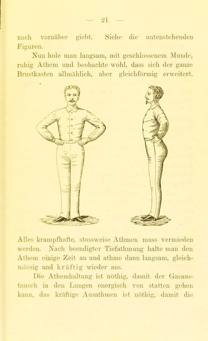 nach Yomüber giebt. Siehe die initensteheudeu Figuren. Nim hole man langsam, mit geschlossenem jMimde, nihig Athcm imd beobachte wohl, dass sich der ganze Brustkasten allmählich, aber gleichförmig erweitert. Alles krampfhafte, stossweise x\thmen muss vermieden werden. Nach beendigter Tiefathmimg halte man den Athem einige Zeit an und athme dann langsam, gleich- ifiiissig imd kräftig wieder aus. Die Atheiubaltung ist nöthig, damit der Gasaus- tausch in den Lungen energiscli von statten gt^hen kann, das kriiftig(! Ausathinen ist nöthig. damit die