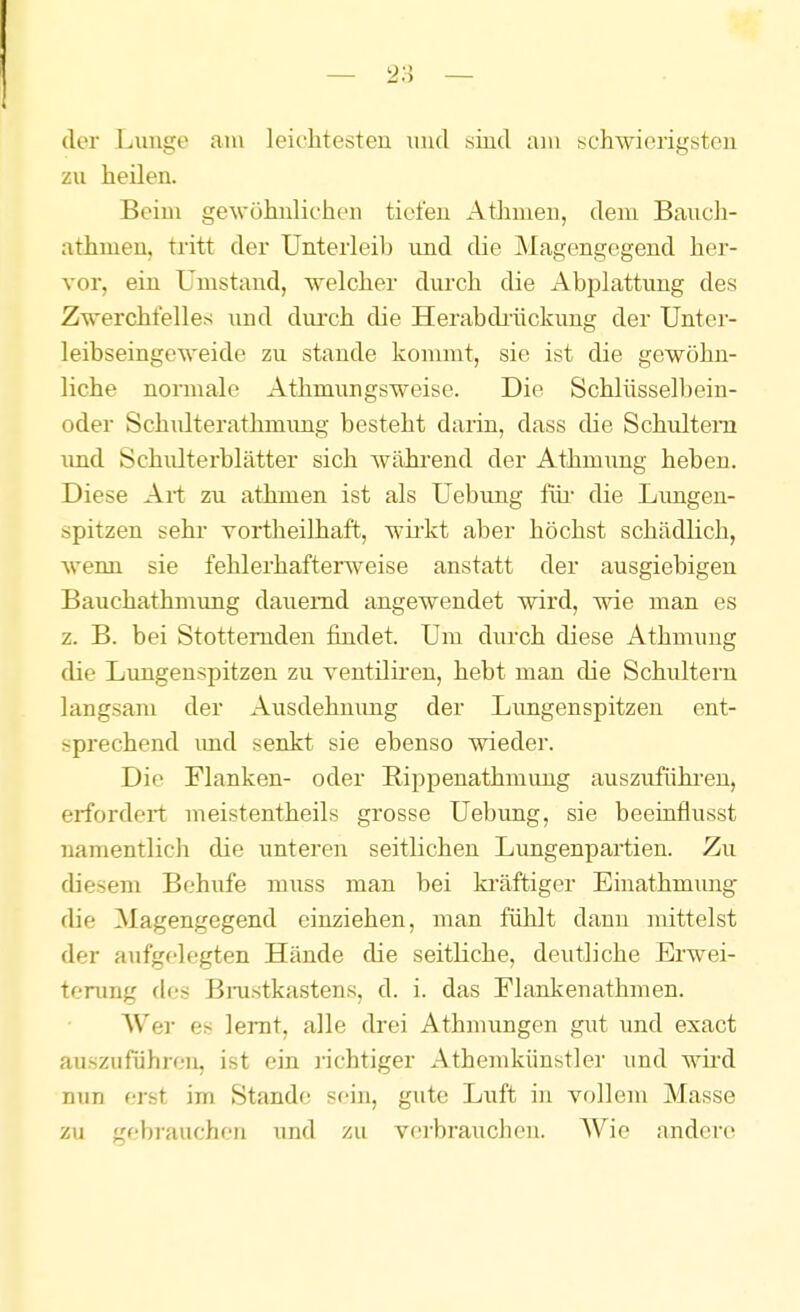 (1er Lunge am leichtesten nnd sind am schwierigsten zu heilen. Beim gewöhnlichen tiefen Athmen, dem Bauch- athmen, tritt der Unterleib und die Magengegend her- vor, ein Umstand, welcher durch die Abplattung des Zwerchfelles und dui'ch die Herabdiiickung der Unter- leibseingeweide zu stände kommt, sie ist die gewöhn- liche normale Athmungsweise. Die Schlüsselbein- oder Schidterathmung besteht darin, dass die Schultern und Schulterblätter sich wähi^end der Athmung heben. Diese Art zu athmen ist als Uebung für- die Lungen- spitzen sehr vortheilhaft, wii'kt aber höchst schädlich, wenn sie fehlerhafterweise anstatt der ausgiebigen Bauchathmung dauernd angewendet wird, wie man es z. B. bei Stotternden findet. Um diu-ch diese Athmung die Limgenspitzen zu ventiliren, hebt man die Schultern langsam der Ausdehuimg der Limgenspitzen ent- sprechend imd senkt sie ebenso wieder. Die Flanken- oder Rippenathmung auszufühi-eu, erfordert nieistentheils grosse Uebung, sie beeinflusst namentlich die unteren seitlichen Lungenpartien. Zu diesem Behufe muss man bei kräftiger Einathmxmg- die Magengegend einziehen, man fühlt dann mittelst der aufgelegten Hände die seitliche, deutliche Erwei- terung des Bj-ustkastens, d. i. das Flankenathmen. AVer es lernt, alle drei Athmungcn gut und exact auszuführen, ist ein richtiger Athemkünstler und wii'd nun erst im Stande sein, gute Lxxft in vollem Masse zu gebrauchen und zu verbrauchen. Wie andere