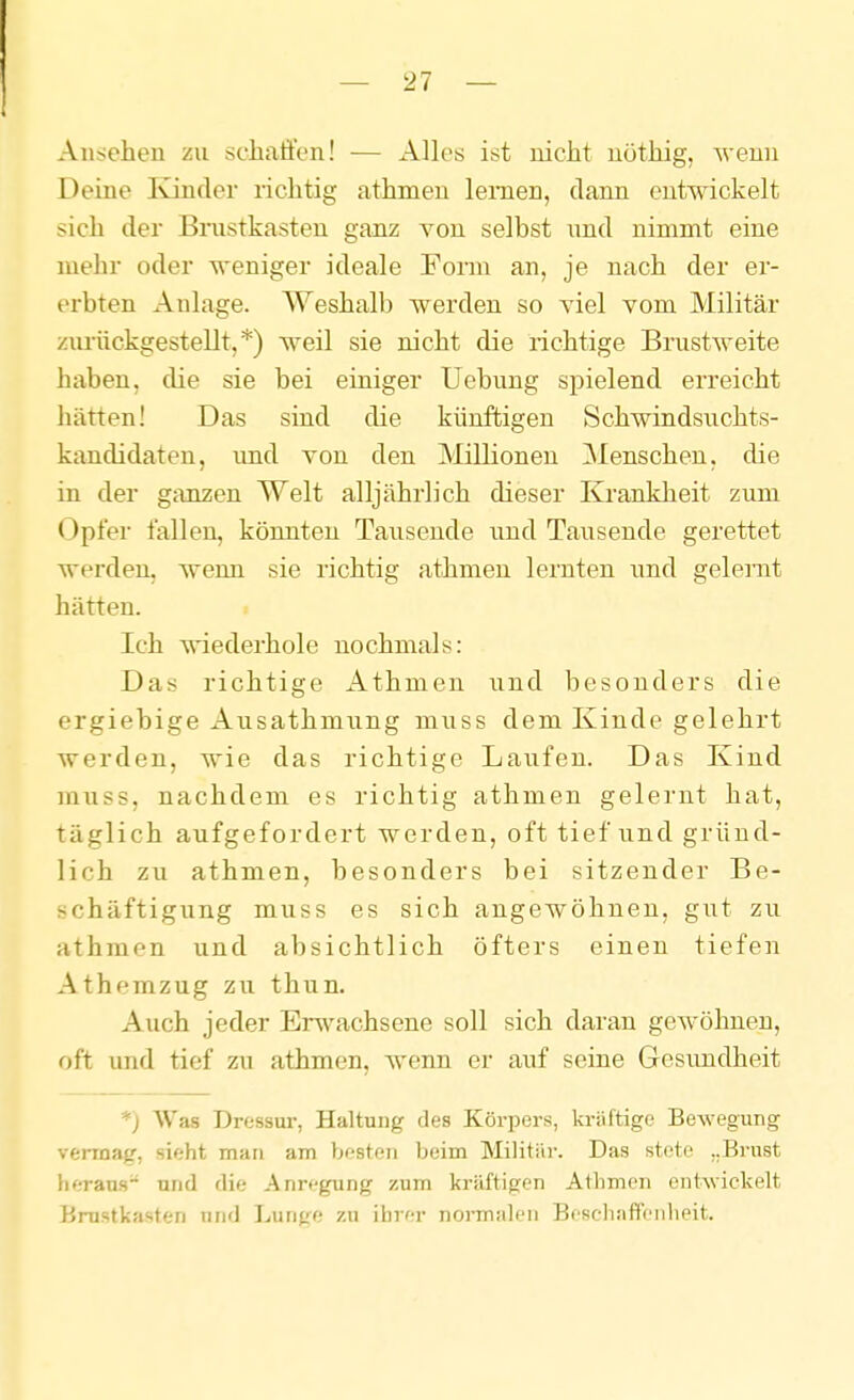 Ansehen zu schaffen! — Alles ist nicht nöthig, wenn Deine Ivinder richtig athmeu lernen, dann entwickelt sich der Bnistkasteu ganz von selbst nnd nimmt eine mehr oder weniger ideale Foim an, je nach der er- erbten Anlage. Weshalb werden so yiel vom Militär zurückgestellt,*) weil sie nicht die richtige Brustweite haben, die sie bei einiger Uebung spielend erreicht hätten! Das sind die künftigen Schwindsuchts- kandidaten, und von den Millionen ^Menschen, die in der ganzen Welt alljährlich dieser Krankheit zum Opfer fallen, könnten Tausende und Tausende gerettet werden, wenn sie richtig athmen lernten und gelernt hätten. Ich wiederhole nochmals: Das richtige Athmen und besonders die ergiebige Ausathmung muss dem Kinde gelehrt werden, wie das richtige Laufen. Das Kind mxiss, nachdem es richtig athmen gelernt hat, täglich aufgefordert werden, oft tief und gründ- lich zu athmen, besonders bei sitzender Be- schäftigung muss es sich angewöhnen, gut zu athmen und absichtlich öfters einen tiefen Athemzug zu thun. Auch jeder Erwachsene soll sich daran gewöhnen, oft und tief zu athmen, wenn er auf seine Gesundheit *) Was Dressur, Haltung des Körpers, kräftige Bewegung verrnag, sieht man am besten beim Militär. Das stete „Brust heraus- nnd die Anregung zum kräftigen Athmen entwickelt Brustkasten und Lunge zu ihrer normalen Beschaffenheit.