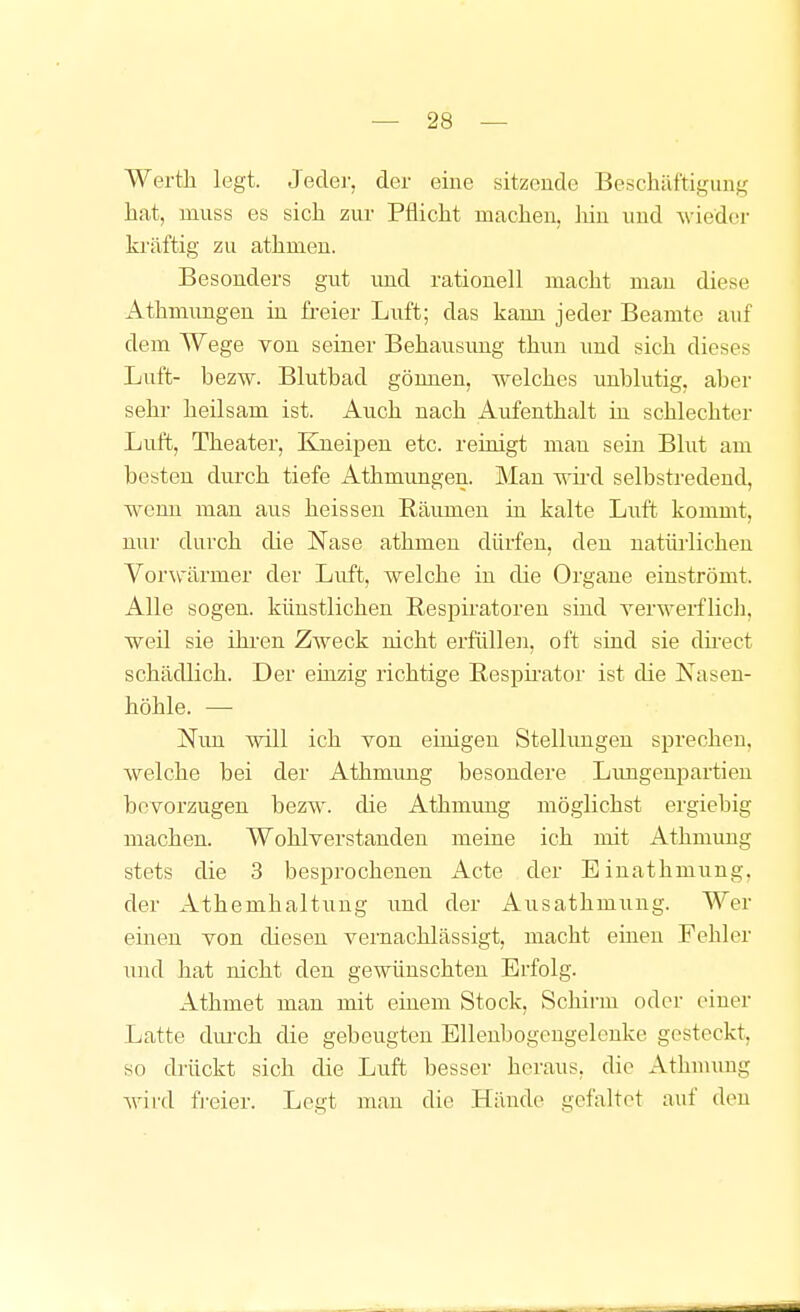 Werth legt. Jeder, der eine sitzende Beschilftigung hat, muss es sich zur Pflicht machen, liin und A\'ieder kräftig zu athmeu. Besonders gut und rationell macht mau diese Athmungen in freier Luft; das kaun jeder Beamte auf dem Wege von seiner Behausimg thun und sich dieses Luft- bezw. Blutbad gönnen, welches unblutig, aber sehr heilsam ist. Auch nach Aufenthalt in schlechter Luft, Theater, Kneipen etc. reinigt man sein Blut am besten durch tiefe Athmungen. Mau Trhd selbstredend, -wenn man aus heissen Räumen in kalte Luft kommt, nur durch die Nase athmen dürfen, den natürlichen Vor\värmer der Luft, welche in die Organe einströmt. Alle sogen, künstlichen Respiratoren sind verwerflicli, weil sie ihi-en Zweck nicht erfüllen, oft sind sie dü'ect schädlich. Der einzig richtige Resph'ator ist die Nasen- höhle. — Nun will ich von einigen Stellungen spreclien, welche bei der Athmimg besondere Limgeupartieu bevorzugen bezw. die Athmung möglichst ergiebig machen. Wohlverstanden meine ich mit Athmung stets die 3 besprochenen Acte der Einathmung, der Athemhaltung und der Ausathmung. ^^er einen von diesen vernachlässigt, macht einen Fehler und hat nicht den gewünschten Erfolg. Athmet man mit einem Stock, Schirm oder einer Latte dui-ch die gebeugten Ellenbogengelcnke gesteckt, so drückt sich die Luft besser heraus, die Athuumg wird fi-eier. Legt man die Hände gefaltet auf den