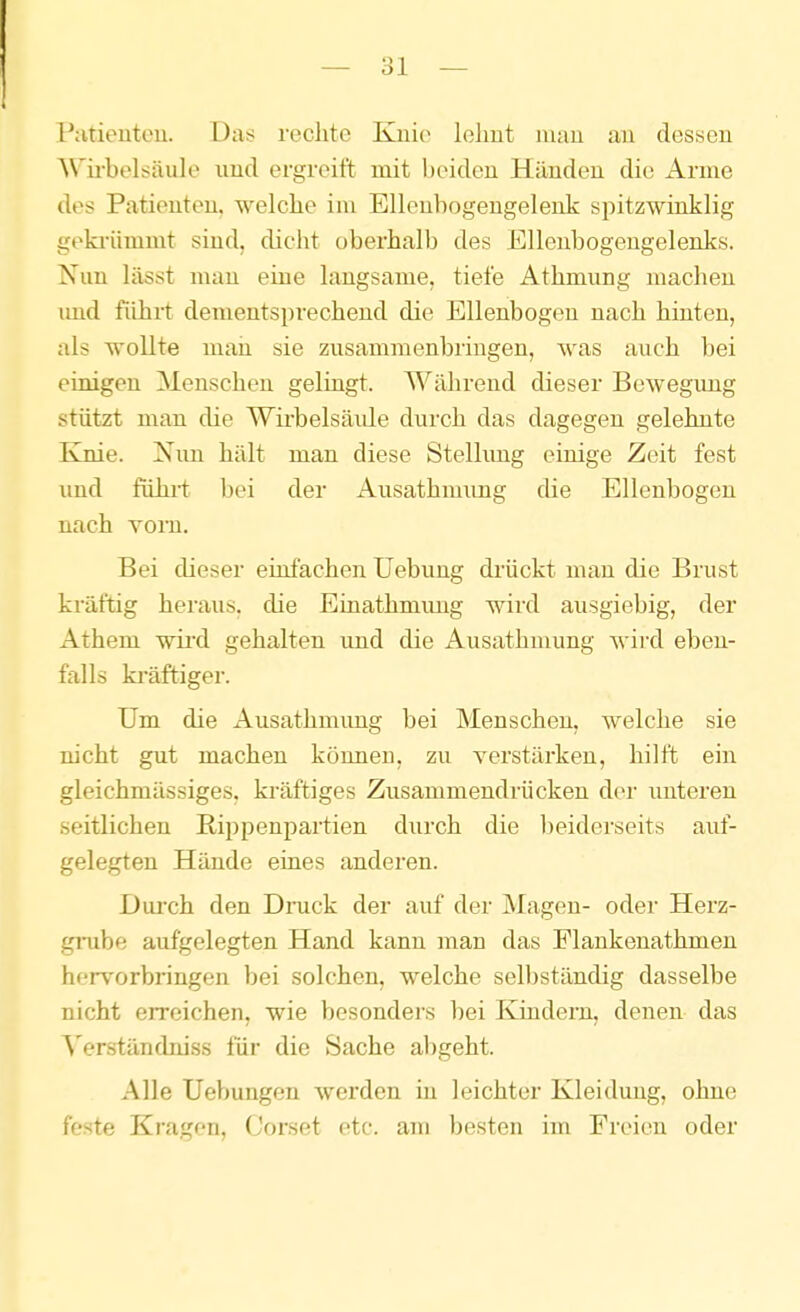 Patieutou. Das rechte Knie lehnt mau an dessen AVirbelsäulo und ergreift mit Ixüden Händen die Arme des Patienten, welche im Elleubogengelenk spitzwinklig geki-ümmt sind, dicht oberhalb des Ellenbogengelenks. Nun lässt man eine langsame, tiefe Athmung machen imd fiihi-t dementsprechend die Ellenbogen nach hinten, als wollte man sie zusammenbringen, was auch bei einigen Menschen gelingt. Während dieser Bewegimg stützt man die Wirbelsäide durch das dagegen gelehnte Knie. Xim hält man diese Stellimg einige Zeit fest imd fühlt l)ei der Ausathnnmg die Ellenbogen nach Yorn. Bei dieser einfachen Uebung drückt man die Brust kräftig heraus, die Einathmung wird ausgiebig, der Athem wii'd gehalten imd die Ausathmung wird eben- falls ki'äftiger. Um die Ausathmimg bei Menschen, welche sie nicht gut machen können, zu verstärken, hilft ein gleichmässiges, kräftiges Zusammendrücken d(>r imteren seitlichen E.ippenpartien diirch die l)eiderseits auf- gelegten Hände eines anderen. Durch den Dmck der auf der Magen- oder Herz- gmhe aufgelegten Hand kann man das Plankenathmen hervorbringen bei solchen, welche selbständig dasselbe nicht erreichen, wie besondei's bei Kindern, denen das Verständniss für die Sache al)geht. Alle Uebungen werden in leichter Kleidung, ohne feste Kragen, Corset etc. am besten im Freien oder