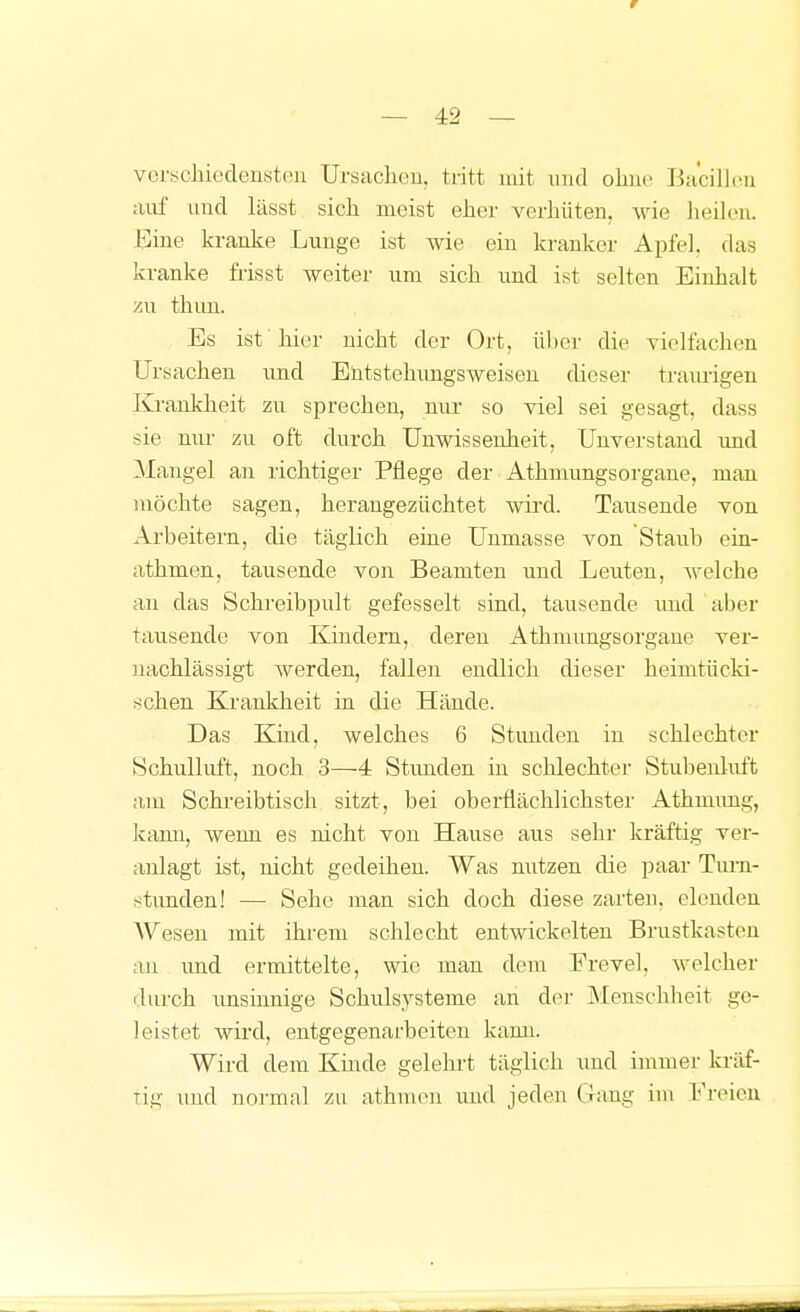 r — 42 — vcrychiedensten Ursaclieu, tritt mit und obir Bacillou auf und lässt sich meist eJier verhüten, wie iieih-n. J^ine kranke Lunge ist wie ein kranker Apfel, das kranke frisst weiter um sich und ist selten Einhalt zu thim. Es ist'hier nicht der Ort, über die vielfachen Ursachen und Entstehimgsweiseu dieser tram-igen Ki-aukheit zu sprechen, nur so viel sei gesagt, dass sie niu- zu oft durch Unwissenheit, Unverstand und Maugel an richtiger Pflege der Athmungsorgaue, mau möchte sagen, heraugezüchtet wird. Tausende von Arbeitern, die täglich eine Uumasse von Staub ein- athmen, tausende von Beamten und Leuten, APelche au das Schreibpult gefesselt sind, tausende und aber tausende von Kindern, deren Athmimgsorgane ver- nachlässigt werden, fallen endlich dieser heimtücld- schen Ki'ankheit in die Hände. Das Kind, welches 6 Stunden in schlechter Schulluft, noch 3—4 Stimden in schlechter Stubeuluft am Schi-eibtisch sitzt, bei oberflächlichster Athmimg, kann, wenn es nicht von Hause aus sehr kräftig ver- anlagt ist, nicht gedeihen. Was nutzen die paar Turn- stunden! — Sehe man sich doch diese zarten, elcndeu Wesen mit ihrem schlecht entwickelten Brustkasten au imd ermittelte, wie man dem Frevel, welcher durch imsinnige Schulsysteme an der Menschheit ge- leistet wird, entgegenarbeiten kami. Wird dem Kinde gelehrt täglich imd immer kräf- tig imd no]-mal zu athmen und jeden Gang im Freien II 11