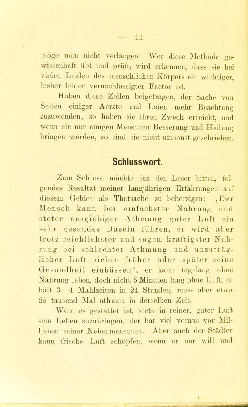 — 44: — möge m;ni nicJit verlaugeu. Wer diese Methode ge- wisisenhaft übt und prüft, wird erkennen, dass nie bei vielen Leiden des nicnscblicbeu Körpers ein wichtiger, bisher leider vernachlässigter Factor ist. Haben diese Zeilen beigetragen, der Sache von Seiten einiger Aerzte und Laien mehr Beachtung zuzuwenden, so haben sie ihren Zweck erreicht, imd wenn sie nur einigen Menschen Bessenmg und Heilung bringen werden, so sind sie nicht umsonst geschrieben. Schlusswort. Zum Schluss möchte ich den Leser bitten, fol- gendes Resultat meiner langjährigen Erfahrungen auf diesem Gebiet als Thatsache zu beherzigen: „Der Mensch kann bei einfachster Nahrung und steter ausgiebiger Athmung guter Luft ein sehr gesundes Dasein führen, er wird aber trotz reichlichster und sogen, kräftigster Nah- rung bei schlechter Athmung und uuzuträ,g- licher Luft sicher früher oder später seine Gesundheit einbüssen, er kann tagelang ohne Nahrvmg leben, doch nicht 5 Minuten lang ohne Luft, ei- hält 3—4 Mahlzeiten in 24 Stunden, muss abei- etwa 25 tausend Mal athmen in derselben Zeit. Wem es gestattet ist, stets in reiner, guter Luft sein Leben zuzubringen, der hat viel voraus vor Mil- lionen seiner Nebeunieuschen. Aber auch der Stildter kann frische Luft schöpfen, wenn er mir will und