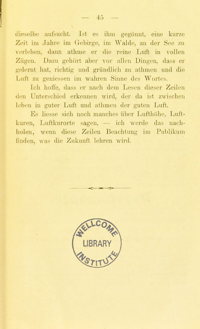 dieselbe aufsucht. Ist es ihm gcgümit. eine kurze Zeit iiu Jahre im Gebirge, im Walde, au der See zu verlebeu. daim athuie er die reine Luft in vollen Zügeu. Dazu gehört abei A'or alhni Dingeu. dass er gelernt hat. richtig imd gründlicli zu athmen und die Luft zu gemessen im wahren Sinne des Wortes. Ich hoffe, dass er nach dem Lesen dieser Zeilen den Unterschied erkennen wird, der da ist zwischen leben in guter Luft und athmen der guten Luft. Es Hesse sich noch manches über Lufthöhe. Luft- kuj-en, Luftkurorte sagen, — ich werde das nach- holen, wenn diese Zeilen Beachtung im Publikum finden, was die Zukunft lehren ^vii'd.