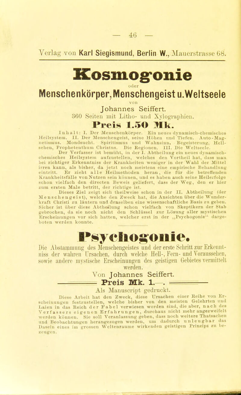 — 4:6 — Verlag von Karl Siegismund, Berlin W., Mauerstrasse 68. Kosmogronie Menschenkörper, Menschengeist u.Weltseeie von Johannes Seiffert. 360 Seiten mit Litho- und Xylogi'apliien. Preis 1.50 Mk. lubalt: I. Dür ileusclieukorper. Eiu iieuus ilyuamiscb-chemisclit;» Heilsyatem. II. Der Menscheugeist, seine Hohen und Tiefen. Auto-Mag- netismus. Moutlsucht. Spiritismus und Wahnsinu. Beweist er uns?. Hell- sehen, Propbeteuthutn Christus. Die Eegiuueu. III. Die Weltseeie. Der Verfasser ist bemüht, in der 1. Abtheilung ein ueues dynamisch- chemisches Hellsysteni aufzustellen, welches den Vortheil hat, ilass man bei richtiger Erkeuntuiss der Kraukheiten weniger in der Wahl der Mittel irren kann, als bisher, da jetzt noch meistens eine empirische Behandlung eintritt. Er zieht alle Heilmethoden heran, die für die betreffenden ICraukbeitsfälle vonNutzen sein können, und es haben atich seine Heilerfolge schon vielfach den directen Beweis geliefert, dass der AVeg, den er hier zum ersten Male betritt, der richtige ist. Dieses Ziel zeigt sich theilweise schon in der II. Abtheilung (der M e n 8 c h engei s t), welche den Zweck hat, die Ansichten über die Wunder- kraft Christi zu läutern und denselben eine wissenschaftliche Basis zu geben. Sicher ist über diese Abtheilung schon vielfach von Skeptikern der Stab gebrochen, da sie noch nicht den Schlüssel zur Lösung aller mystischen Erscheiiitingen vor sich hatten, welcher erst in der ,,Psychogonie'* darge- boten werden konnte. l*sycIio§oiiie. Die Abslamiming des Meusehengeistes und der erste Sciiritt zur Erkennt- niss der waliren Ursachen, durcli welclie Hell-, Fern- und Vorausselieii, sowie andere niystiselie Ersciieinungen des geistigen (iebieles vermitielt worden. Von Johannes Seiffert. — , Preis Mk. 1.—. — Als Manuscript gedruckt. Diese ,\rbeit hat den Zweck, diese Ursachen einer Keihe von Er- scheinungen festzustellen, welche bisher von den meisten Gelehrten luul Jjaien in das Reich der Fabel verwiesen worden sind, die aber, nach des Verfassers eigenen Erfahrungen, durchaus nicht mehr angezweifelt werden können. Sie soll Veranlassung gehen, dass noch weitere Thatsachen und Beobachtungen herangezogen werden, um dadurch unleugbar das Dasein eines im grossen W'eltenraume wirkenden geistigen Prinzips zu be- zeugen.