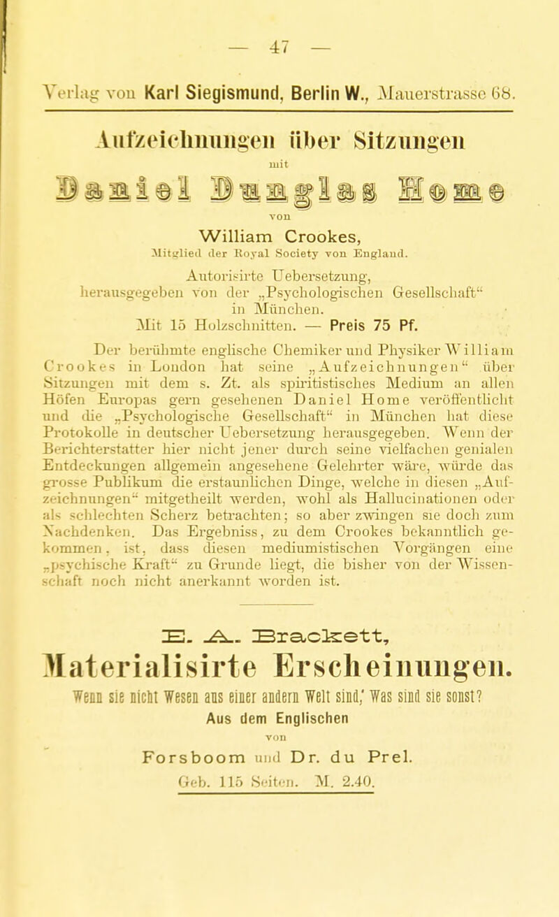 Veihig You Karl Siegismund. Berlin W., Maueistrassc 68. Aiifzeicbiiiiiigeii über Sitziiiigeii mit von William Crookes, Mitglied der Royal Society von Euglaiul. Aiitoi'isirte Uebersetzung, herausgegeben von der „Psychologischen Gesellschaft in München. Mit 15 Holzschnitten. — Preis 75 Pf. Der berühmte englische Chemiker und Physiker William Crookes in London hat seine „Aufzeichnungen über Sitzungen mit dem s. Zt. als spiritistisches Medium an allen Höfen Europas gern gesehenen Daniel Home veröö'entlicht und die „Psychologische Gesellschaft in München hat diese Protokolle in deutscher Uebersetzung herausgegeben. Wenn der Berichterstatter hier nicht jener dm-ch seine vielfachen genialen Entdeckungen allgemein angesehene Gelehrter wäre, würde das grosse Publikum die erstaunlichen Dinge, welche in diesen „Auf- zeichnungen mitgetheilt werden, wohl als Halluciiiationen oder als schlechten Scherz beü'achten; so aber zwingen sie doch zum Nachdenken. Das Ergebniss, zu dem Crookes bekanntlich ge- kommen, ist, dass diesen mediumistischen Vorgängen eine „psychische Kraft zu Gi'unde liegt, die bisher von der AVissen- schaft noch nicht anerkannt Avorden ist. Materialisirte Ersclieinimgeii. wenn sie niclii Wesen ans einer andern Welt sind,' Was sind sie sonst? Aus dem Englischen vim Forsboom nud Dr. du Prel. Geb. Uö S.'it.^ii. M. 2.40.