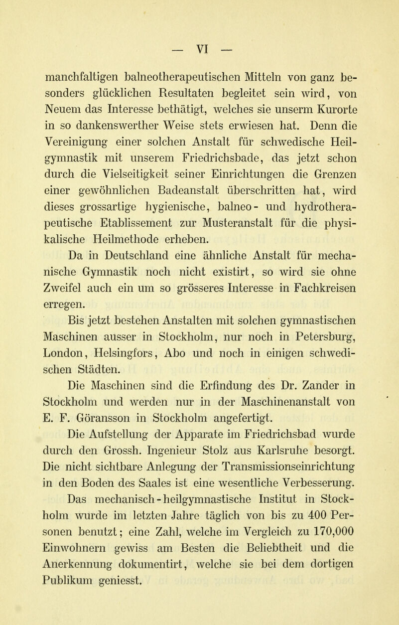 manchfaltigen balneotherapeutischen Mitteln von ganz be- sonders glücklichen Resultaten begleitet sein wird, von Neuem das Interesse bethätigt, welches sie unserm Kurorte in so dankenswerther Weise stets erwiesen hat. Denn die Vereinigung einer solchen Anstalt für schwedische Heil- gymnastik mit unserem Friedrichsbade, das jetzt schon durch die Vielseitigkeit seiner Einrichtungen die Grenzen einer gewöhnlichen Badeanstalt überschritten hat, wird dieses grossartige hygienische, balneo- und hydrothera- peutische Etablissement zur Musteranstalt für die physi- kalische Heilmethode erheben. Da in Deutschland eine ähnliche Anstalt für mecha- nische Gymnastik noch nicht existirt, so wird sie ohne Zweifel auch ein um so grösseres Interesse in Fachkreisen erregen. Bis jetzt bestehen Anstalten mit solchen gymnastischen Maschinen ausser in Stockholm, nur noch in Petersburg, London, Helsingfors, Abo und noch in einigen schwedi- schen Städten. Die Maschinen sind die Erfindung des Dr. Zander in Stockholm und werden nur in der Maschinenanstalt von E. F. Göransson in Stockholm angefertigt. Die Aufstellung der Apparate im Friedrichsbad wurde durch den Grossh. Ingenieur Stolz aus Karlsruhe besorgt. Die nicht sichtbare Anlegung der Transmissionseinrichtung in den Boden des Saales ist eine wesentliche Verbesserung. Das mechanisch - heilgymnastische Institut in Stock- holm wurde im letzten Jahre täglich von bis zu 400 Per- sonen benutzt; eine Zahl, welche im Vergleich zu 170,000 Einwohnern gewiss am Besten die Beliebtheit und die Anerkennung dokumentirt, welche sie bei dem dortigen Publikum geniesst.