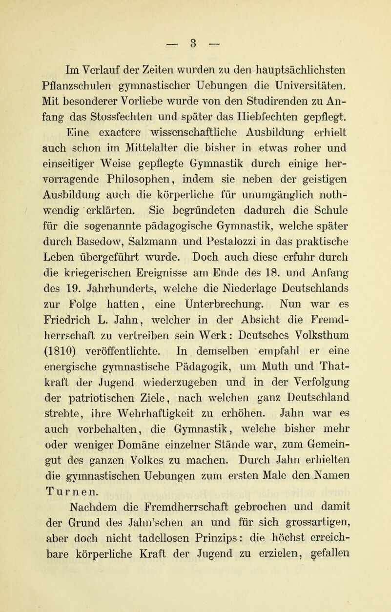 Pflanzschulen gymnastischer Hebungen die Universitäten. Mit besonderer Vorliebe wurde von den Studirenden zu An- fang das Stossfechten und später das Hiebfechten gepflegt. Eine exactere wissenschaftliche Ausbildung erhielt auch schon im Mittelalter die bisher in etwas roher und einseitiger Weise gepflegte Gymnastik durch einige her- vorragende Philosophen, indem sie neben der geistigen Ausbildung auch die körperliche für unumgänglich noth- wendig erklärten. Sie begründeten dadurch die Schule für die sogenannte pädagogische Gymnastik, welche später durch Basedow, Salzmann und Pestalozzi in das praktische Leben übergeführt wurde. Doch auch diese erfuhr durch die kriegerischen Ereignisse am Ende des 18. und Anfang des 19. Jahrhunderts, welche die Niederlage Deutschlands zur Folge hatten, eine Unterbrechung. Nun war es Friedrich L. Jahn, welcher in der Absicht die Fremd- herrschaft zu vertreiben sein Werk: Deutsches Volksthum (1810) veröffentlichte. In demselben empfahl er eine energische gymnastische Pädagogik, um Muth und That- kraft der Jugend wiederzugeben und in der Verfolgung der patriotischen Ziele, nach welchen ganz Deutschland strebte, ihre Wehrhaftigkeit zu erhöhen. Jahn war es auch vorbehalten, die Gymnastik, welche bisher mehr oder weniger Domäne einzelner Stände war, zum Gemein- gut des ganzen Volkes zu machen. Durch Jahn erhielten die gymnastischen Uebungen zum ersten Male den Namen Turnen. Nachdem die Fremdherrschaft gebrochen und damit der Grund des Jahn'schen an und für sich grossartigen, aber doch nicht tadellosen Prinzips: die höchst erreich- bare körperliche Kraft der Jugend zu erzielen, gefallen