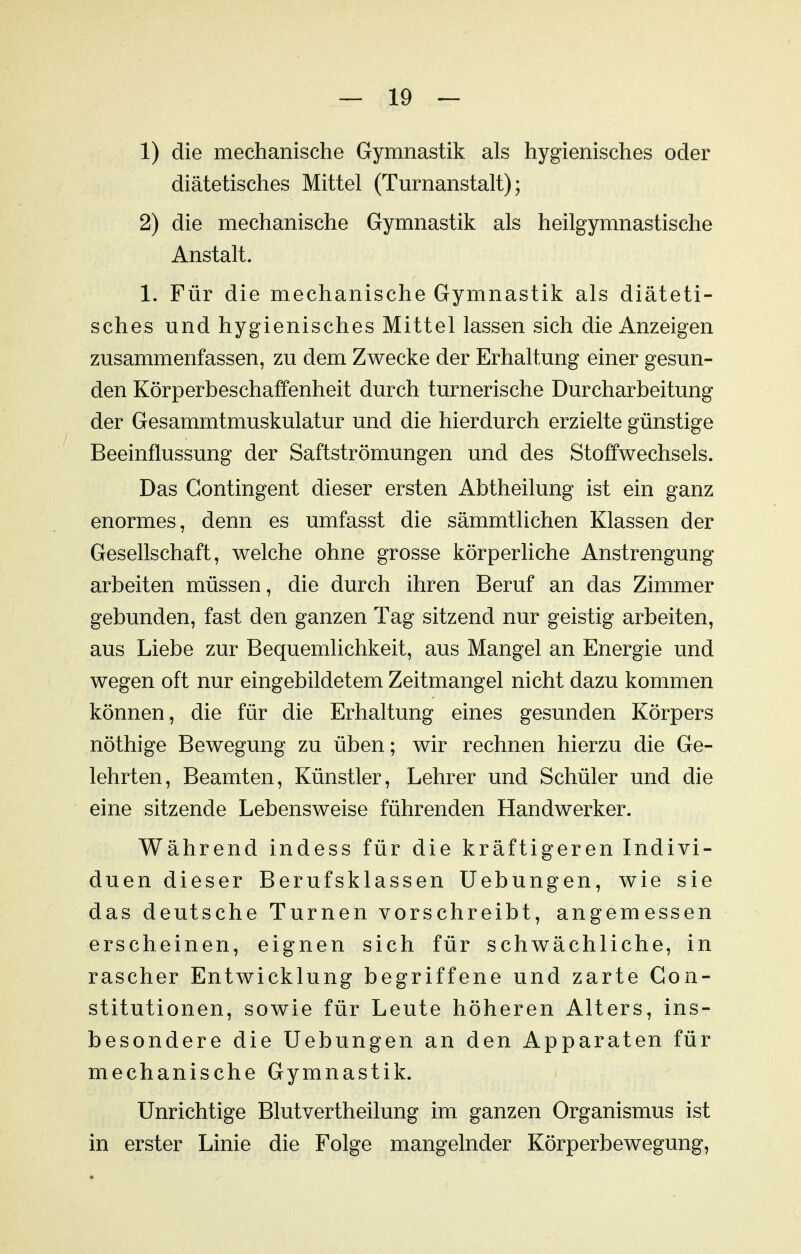 1) die mechanische Gymnastik als hygienisches oder diätetisches Mittel (Turnanstalt); 2) die mechanische Gymnastik als heilgymnastische Anstalt. 1. Für die mechanische Gymnastik als diäteti- sches und hygienisches Mittel lassen sich die Anzeigen zusammenfassen, zu dem Zwecke der Erhaltung einer gesun- den Körperbeschaffenheit durch turnerische Durcharbeitung der Gesammtmuskulatur und die hierdurch erzielte günstige Beeinflussung der Saftströmungen und des Stoffwechsels. Das Gontingent dieser ersten Abtheilung ist ein ganz enormes, denn es umfasst die sämmtlichen Klassen der Gesellschaft, welche ohne grosse körperliche Anstrengung arbeiten müssen, die durch ihren Beruf an das Zimmer gebunden, fast den ganzen Tag sitzend nur geistig arbeiten, aus Liebe zur Bequemlichkeit, aus Mangel an Energie und wegen oft nur eingebildetem Zeitmangel nicht dazu kommen können, die für die Erhaltung eines gesunden Körpers nöthige Bewegung zu üben; wir rechnen hierzu die Ge- lehrten, Beamten, Künstler, Lehrer und Schüler und die eine sitzende Lebensweise führenden Handwerker. Während indess für die kräftigeren Indivi- duen dieser Berufsklassen Uebungen, wie sie das deutsche Turnen vorschreibt, angemessen erscheinen, eignen sich für schwächliche, in rascher Entwicklung begriffene und zarte Con- stitutionen, sowie für Leute höheren Alters, ins- besondere die Uebungen an den Apparaten für mechanische Gymnastik. Unrichtige Blutvertheilung im ganzen Organismus ist in erster Linie die Folge mangelnder Körperbewegung,