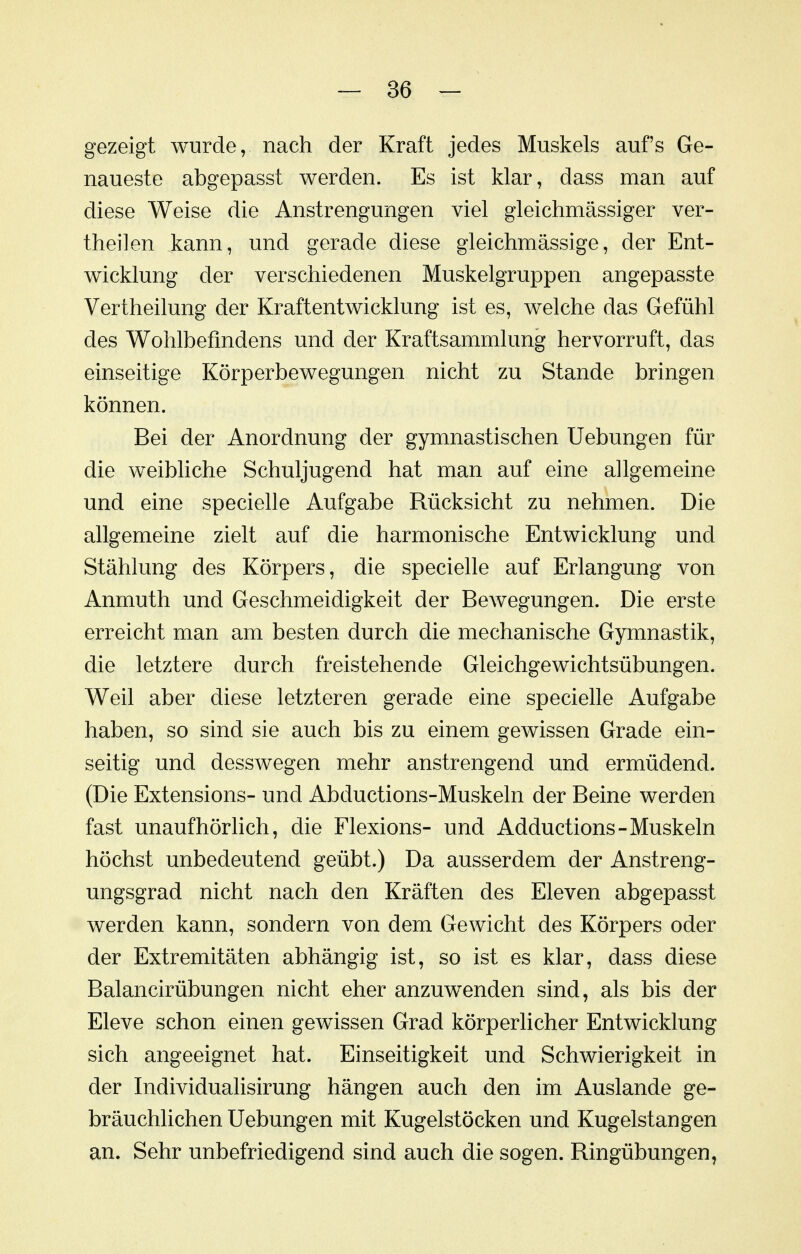 gezeigt wurde, nach der Kraft jedes Muskels auf's Ge- naueste abgepasst werden. Es ist klar, dass man auf diese Weise die Anstrengungen viel gleichmässiger ver- theilen iann, und gerade diese gleichmässige, der Ent- wicklung der verschiedenen Muskelgruppen angepasste Vertheilung der Kraftentwicklung ist es, welche das Gefühl des Wohlbefindens und der Kraftsammlung hervorruft, das einseitige Körperbewegungen nicht zu Stande bringen können. Bei der Anordnung der gymnastischen Hebungen für die weibliche Schuljugend hat man auf eine allgemeine und eine specielle Aufgabe Rücksicht zu nehmen. Die allgemeine zielt auf die harmonische Entwicklung und Stählung des Körpers, die specielle auf Erlangung von Anmuth und Geschmeidigkeit der Bewegungen. Die erste erreicht man am besten durch die mechanische Gymnastik, die letztere durch freistehende Gleichgewichtsübungen. Weil aber diese letzteren gerade eine specielle Aufgabe haben, so sind sie auch bis zu einem gewissen Grade ein- seitig und desswegen mehr anstrengend und ermüdend. (Die Extensions- und Abductions-Muskeln der Beine werden fast unaufhörhch, die Flexions- und Adductions-Muskeln höchst unbedeutend geübt.) Da ausserdem der Anstreng- ungsgrad nicht nach den Kräften des Eleven abgepasst werden kann, sondern von dem Gewicht des Körpers oder der Extremitäten abhängig ist, so ist es klar, dass diese Balancirübungen nicht eher anzuwenden sind, als bis der Eleve schon einen gewissen Grad körperlicher Entwicklung sich angeeignet hat. Einseitigkeit und Schwierigkeit in der Individualisirung hängen auch den im Auslande ge- bräuchlichen Uebungen mit Kugelstöcken und Kugelstangen an. Sehr unbefriedigend sind auch die sogen. Ringübungen,