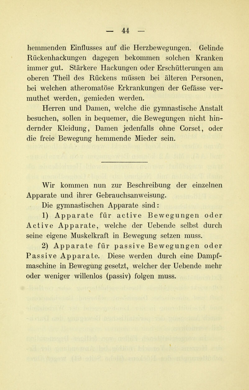 hemmenden Einflusses auf die Herzbewegungen. Gelinde Rückenhackungen dagegen bekommen solchen Kranken immer gut. Stärkere Hackungen oder Erschütterungen am oberen Theil des Rückens müssen bei älteren Personen, bei welchen atheromatöse Erkrankungen der Gefässe ver- muthet werden, gemieden werden. Herren und Damen, welche die gymnastische Anstalt besuchen, sollen in bequemer, die Bewegungen nicht hin- dernder Kleidung, Damen jedenfalls ohne Corset, oder die freie Bewegung hemmende Mieder sein. Wir kommen nun zur Beschreibung der einzelnen Apparate und ihrer Gebrauchsanweisung. Die gymnastischen Apparate sind: 1) Apparate für active Bewegungen oder Active Apparate, welche der Uebende selbst durch seine eigene Muskelkraft in Bewegung setzen muss. 2) Apparate für passive Bewegungen oder Passive Apparate. Diese werden durch eine Dampf- maschine in Bewegung gesetzt, welcher der Uebende mehr oder weniger willenlos (passiv) folgen muss.