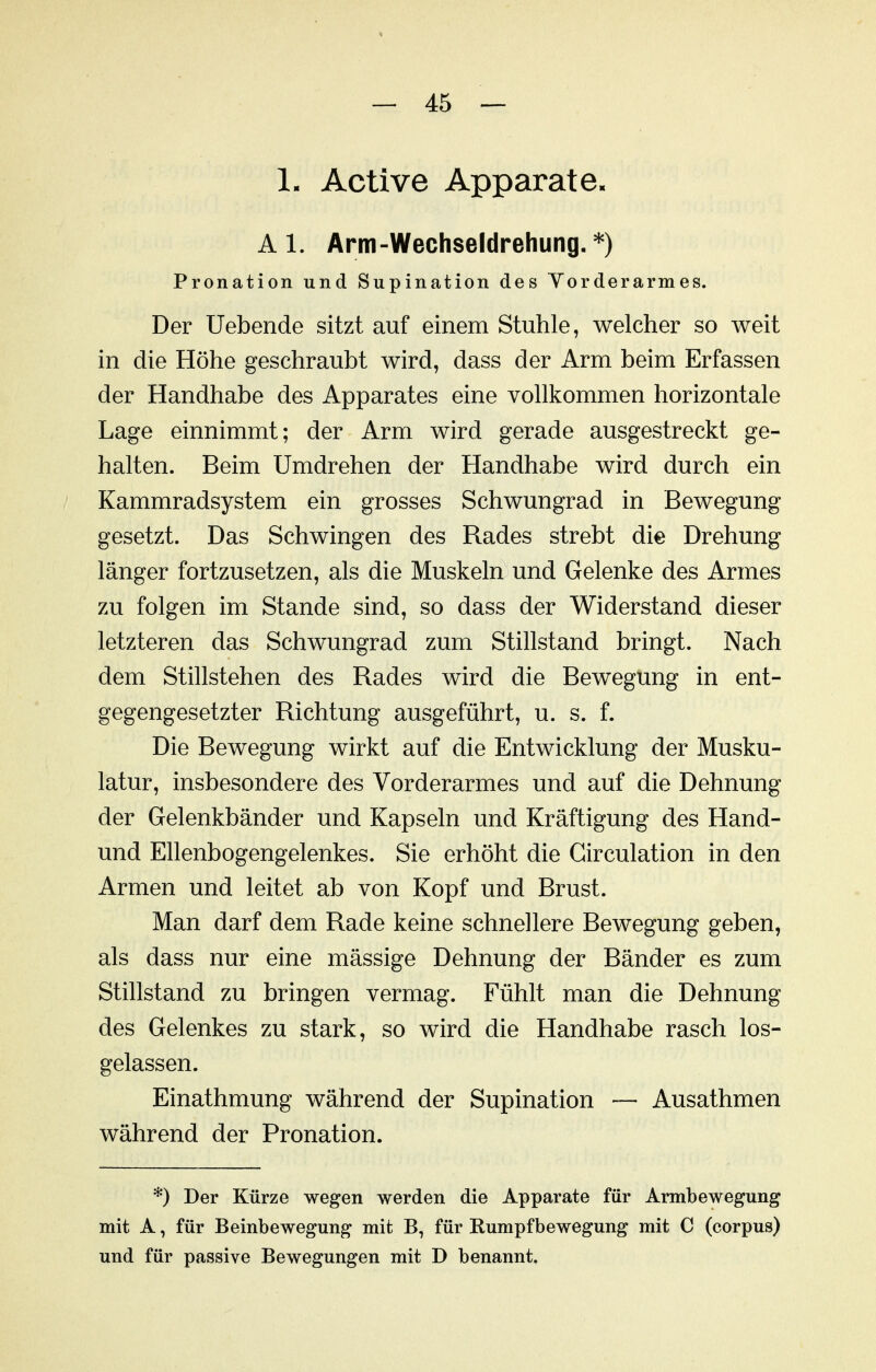 1. Active Apparate. A 1. Arm-Wechseldrehung. *) Pronation und Supination des Yorderarmes. Der Uebende sitzt auf einem Stuhle, welcher so weit in die Höhe geschraubt wird, dass der Arm beim Erfassen der Handhabe des Apparates eine vollkommen horizontale Lage einnimmt; der Arm wird gerade ausgestreckt ge- halten. Beim Umdrehen der Handhabe wird durch ein Kammradsystem ein grosses Schwungrad in Bewegung gesetzt. Das Schwingen des Rades strebt die Drehung länger fortzusetzen, als die Muskeln und Gelenke des Armes zu folgen im Stande sind, so dass der Widerstand dieser letzteren das Schwungrad zum Stillstand bringt. Nach dem Stillstehen des Rades wird die Bewegung in ent- gegengesetzter Richtung ausgeführt, u. s. f. Die Bewegung wirkt auf die Entwicklung der Musku- latur, insbesondere des Vorderarmes und auf die Dehnung der Gelenkbänder und Kapseln und Kräftigung des Hand- und Ellenbogengelenkes. Sie erhöht die Girculation in den Armen und leitet ab von Kopf und Brust. Man darf dem Rade keine schnellere Bewegung geben, als dass nur eine mässige Dehnung der Bänder es zum Stillstand zu bringen vermag. Fühlt man die Dehnung des Gelenkes zu stark, so wird die Handhabe rasch los- gelassen. Einathmung während der Supination — Ausathmen während der Pronation. *) Der Kürze wegen werden die Apparate für Armbewegung mit A, für Beinbewegung mit B, für Rumpfbewegung mit C (corpus) und für passive Bewegungen mit D benannt.