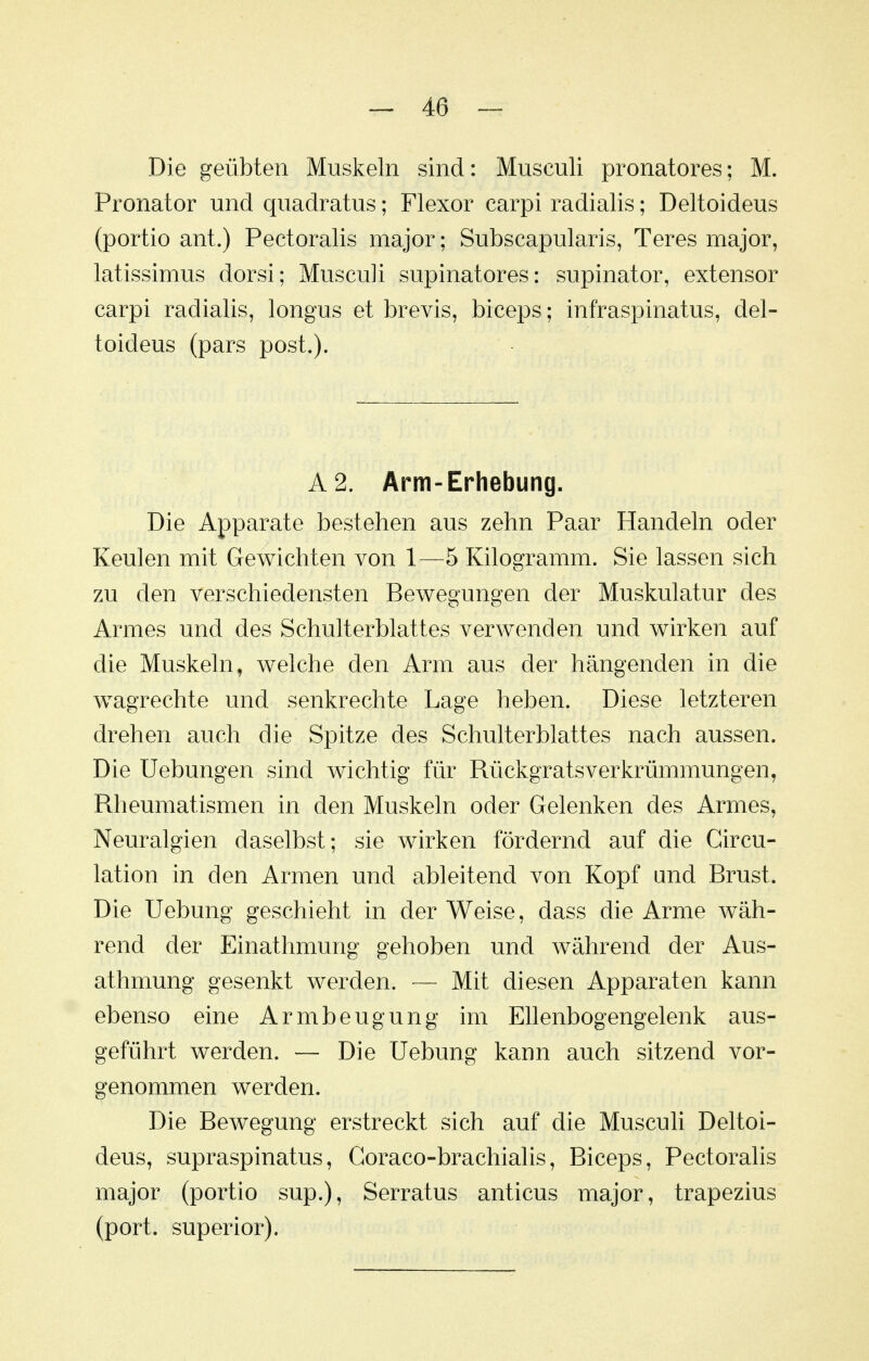 Die geübten Muskeln sind: Musculi pronatores; M. Pronator und quadratus; Flexor carpi radialis; Deltoideus (portio ant.) Peetoralis major; Subscapularis, Teres major, latissimus dorsi; Musculi supinatores: supinator, extensor carpi radialis, longus et brevis, biceps; infraspinatus, del- toideus (pars post.). A2. Arm-Erhebung. Die Apparate bestehen aus zehn Paar Handeln oder Keulen mit Gewichten von 1—5 Kilogramm. Sie lassen sich zu den verschiedensten Bewegungen der Muskulatur des Armes und des Schulterblattes verwenden und wirken auf die Muskeln, welche den Arm aus der hängenden in die wagrechte und senkrechte Lage heben. Diese letzteren drehen auch die Spitze des Schulterblattes nach aussen. Die Uebungen sind wichtig für Rückgratsverkrümmungen, Rheumatismen in den Muskeln oder Gelenken des Armes, Neuralgien daselbst; sie wirken fördernd auf die Circu- lation in den Armen und ableitend von Kopf und Brust. Die Uebung geschieht in der Weise, dass die Arme wäh- rend der Einathmung gehoben und während der Aus- athmung gesenkt werden. — Mit diesen Apparaten kann ebenso eine Armbeugung im EUenbogengelenk aus- geführt werden. — Die Uebung kann auch sitzend vor- genommen werden. Die Bewegung erstreckt sich auf die Musculi Deltoi- deus, supraspinatus, Goraco-brachialis, Biceps, Peetoralis major (portio sup.), Serratus anticus major, trapezius (port. superior).