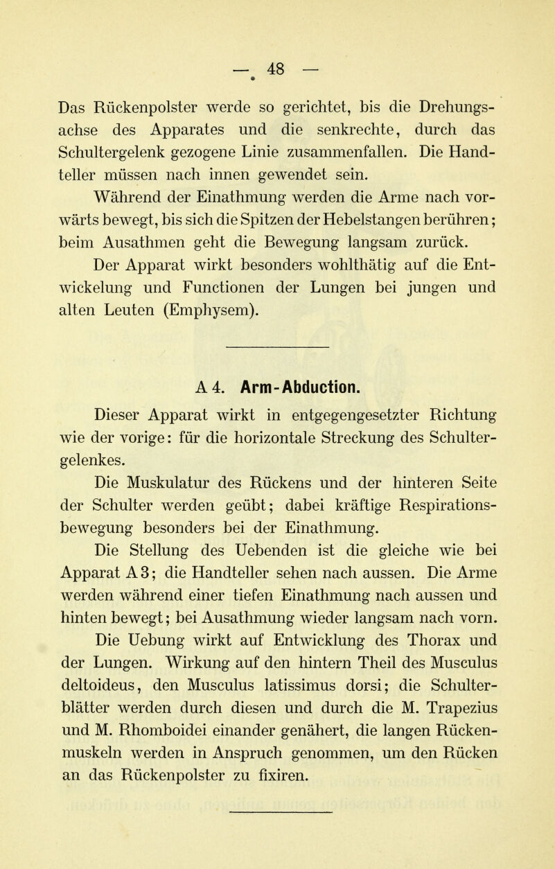 Das Rückenpolster werde so gerichtet, bis die Drehungs- achse des Apparates und die senkrechte, durch das Schultergelenk gezogene Linie zusammenfallen. Die Hand- teller müssen nach innen gewendet sein. Während der Einathmung werden die Arme nach vor- wärts bewegt, bis sich die Spitzen der Hebelstangen berühren; beim Ausathmen geht die Bewegung langsam zurück. Der Apparat wirkt besonders wohlthätig auf die Ent- wickelung und Functionen der Lungen bei jungen und alten Leuten (Emphysem). A4. Arm-Abduction. Dieser Apparat wirkt in entgegengesetzter Richtung wie der vorige: für die horizontale Streckung des Schulter- gelenkes. Die Muskulatur des Rückens und der hinteren Seite der Schulter werden geübt; dabei kräftige Respirations- bewegung besonders bei der Einathmung. Die Stellung des Uebenden ist die gleiche wie bei Apparat A3; die Handteller sehen nach aussen. Die Arme werden während einer tiefen Einathmung nach aussen und hinten bewegt; bei Ausathmung wieder langsam nach vorn. Die Uebung wirkt auf Entwicklung des Thorax und der Lungen. Wirkung auf den hintern Theil des Musculus deltoideus, den Musculus latissimus dorsi; die Schulter- blätter werden durch diesen und durch die M. Trapezius und M. Rhomboidei einander genähert, die langen Rücken- muskeln werden in Anspruch genommen, um den Rücken an das Rückenpolster zu fixiren.