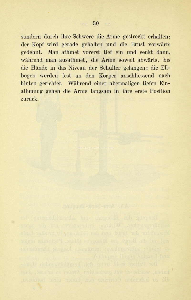 sondern durch ihre Schwere die Arme gestreckt erhalten; der Kopf wird gerade gehalten und die Brust vorwärts gedehnt. Man athmet vorerst tief ein und senkt dann, während man ausathmet, die Arme soweit abwärts, bis die Hände in das Niveau der Schulter gelangen; die Ell- bogen werden fest an den Körper anschliessend nach hinten gerichtet. Während einer abermaligen tiefen Ein- athmung gehen die Arme langsam in ihre erste Position zurück.