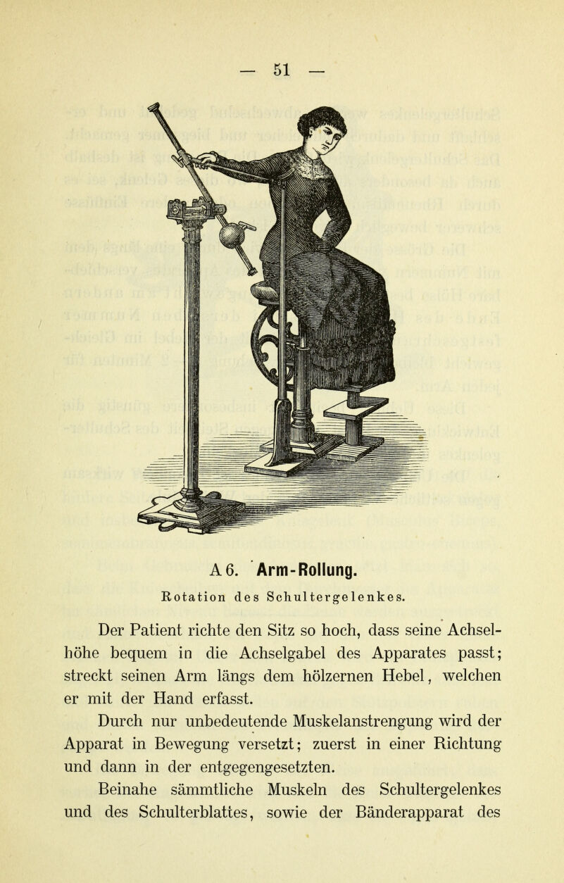 A6. Arm-Rollung. Rotation des Schultergelenkes. Der Patient richte den Sitz so hoch, dass seine Achsel- höhe bequem in die Achselgabel des Apparates passt; streckt seinen Arm längs dem hölzernen Hebel, welchen er mit der Hand erfasst. Durch nur unbedeutende Muskelanstrengung wird der Apparat in Bewegung versetzt; zuerst in einer Richtung und dann in der entgegengesetzten. Beinahe sämmtliche Muskeln des Schultergelenkes und des Schulterblattes, sowie der Bänderapparat des