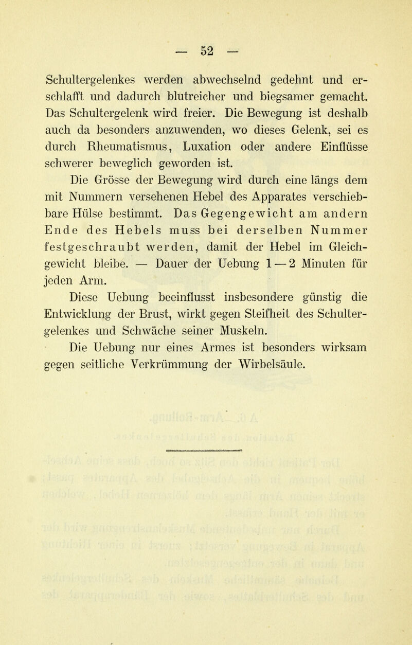 Schultergelenkes werden abwechselnd gedehnt und er- schlafft und dadurch blutreicher und biegsamer gemacht. Das Schultergelenk wird freier. Die Bewegung ist deshalb auch da besonders anzuwenden, wo dieses Gelenk, sei es durch Rheumatismus, Luxation oder andere Einflüsse schwerer beweglich geworden ist. Die Grösse der Bewegung wird durch eine längs dem mit Nummern versehenen Hebel des Apparates verschieb- bare Hülse bestimmt. Das Gegengewicht am andern Ende des Hebels muss bei derselben Nummer festgeschraubt werden, damit der Hebel im Gleich- gewicht bleibe. — Dauer der Uebung 1 — 2 Minuten für jeden Arm. Diese Uebung beeinflusst insbesondere günstig die Entwicklung der Brust, wirkt gegen Steifheit des Schulter- gelenkes und Schwäche seiner Muskeln. Die Uebung nur eines Armes ist besonders wirksam gegen seitliche Verkrümmung der Wirbelsäule.
