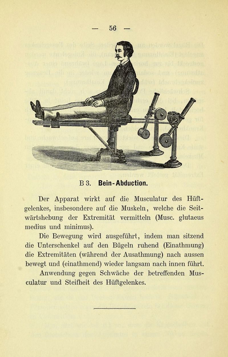 B 3. Bein-Abduction. Der Apparat wirkt auf die Musculatur des Hüft- gelenkes, insbesondere auf die Muskeln, welche die Seit- wärtshebung der Extremität vermitteln (Muse, glutaeus medius und minimus). Die Bewegung wird ausgeführt, indem man sitzend die Unterschenkel auf den Bügeln ruhend (Einathmung) die Extremitäten (während der Ausathmung) nach aussen bewegt und (einathmend) wieder langsam nach innen führt. Anwendung gegen Schwäche der betreffenden Mus- culatur und Steifheit des Hüftgelenkes.