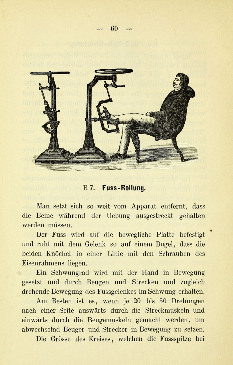 B7. Fuss-Rollung. Man setzt sich so weit vom Apparat entfernt, dass die Beine während der Uebung ausgestreckt gehalten werden müssen. Der Fuss wird auf die bewegUche Platte befestigt und ruht mit dem Gelenk so auf einem Bügel, dass die beiden Knöchel in einer Linie mit den Schrauben des Eisenrahmens liegen. Ein Schwungrad wird mit der Hand in Bewegung gesetzt und durch Beugen und Strecken und zugleich drehende Bewegung des Fussgelenkes im Schwung erhalten. Am Besten ist es, wenn je 20 bis 50 Drehungen nach einer Seite auswärts durch die Streckmuskeln und einwärts durch die Beugemuskeln gemacht werden, um abwechselnd Beuger und Strecker in Bewegung zu setzen. Die Grösse des Kreises, welchen die Fussspitze bei