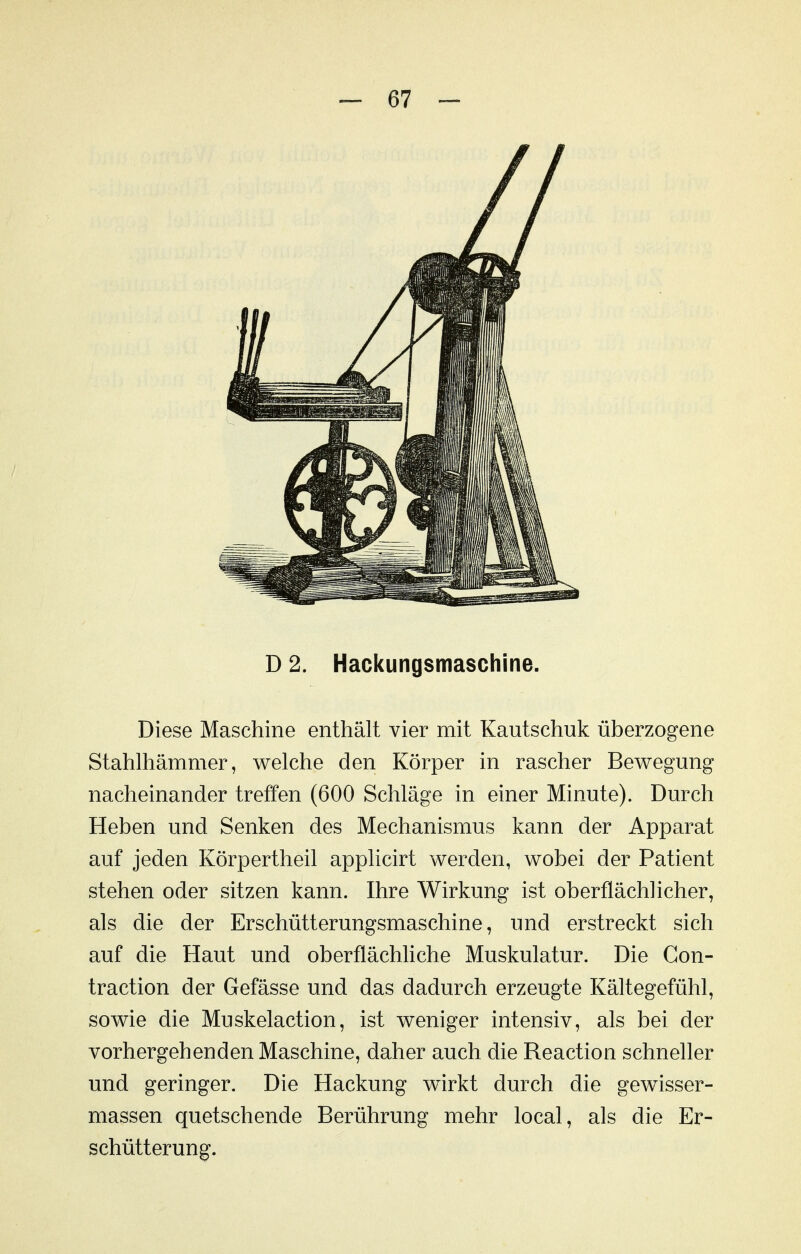 D 2. Hackungsmaschine. Diese Maschine enthält vier mit Kautschuk überzogene Stahlhämmer, welche den Körper in rascher Bewegung nacheinander treffen (600 Schläge in einer Minute). Durch Heben und Senken des Mechanismus kann der Apparat auf jeden Körpertheil applicirt werden, wobei der Patient stehen oder sitzen kann. Ihre Wirkung ist oberflächlicher, als die der Erschütterungsmaschine, und erstreckt sich auf die Haut und oberflächliche Muskulatur. Die Gon- traction der Gefässe und das dadurch erzeugte Kältegefühl, sowie die Muskelaction, ist weniger intensiv, als bei der vorhergehenden Maschine, daher auch die Reaction schneller und geringer. Die Hackung wirkt durch die gewisser- massen quetschende Berührung mehr local, als die Er- schütterung.