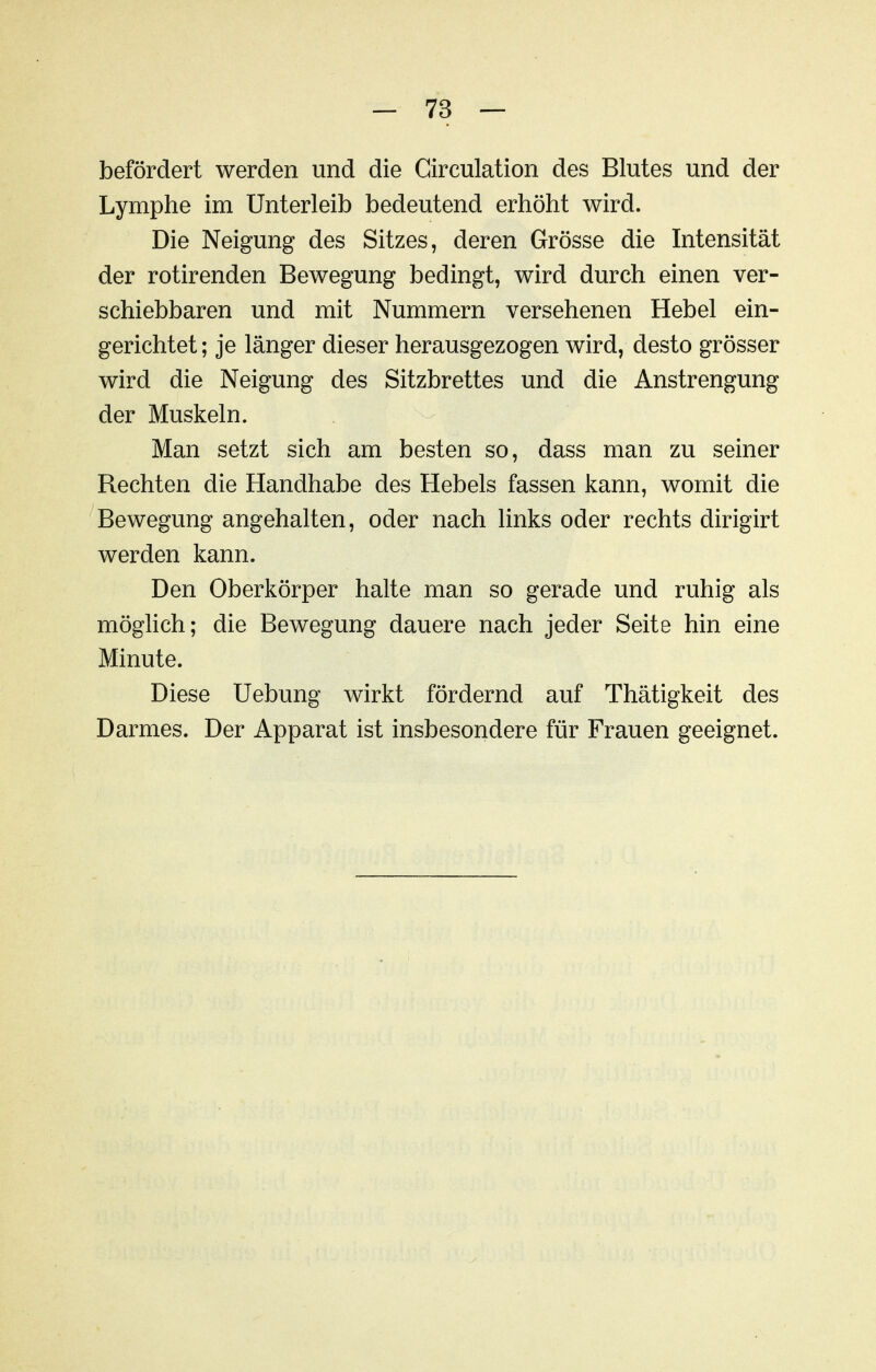 befördert werden und die Circulation des Blutes und der Lymphe im Unterleib bedeutend erhöht wird. Die Neigung des Sitzes, deren Grösse die Intensität der rotirenden Bewegung bedingt, wird durch einen ver- schiebbaren und mit Nummern versehenen Hebel ein- gerichtet ; je länger dieser herausgezogen wird, desto grösser wird die Neigung des Sitzbrettes und die Anstrengung der Muskeln. Man setzt sich am besten so, dass man zu seiner Rechten die Handhabe des Hebels fassen kann, womit die Bewegung angehalten, oder nach links oder rechts dirigirt werden kann. Den Oberkörper halte man so gerade und ruhig als möglich; die Bewegung dauere nach jeder Seite hin eine Minute. Diese Uebung wirkt fördernd auf Thätigkeit des Darmes. Der Apparat ist insbesondere für Frauen geeignet.