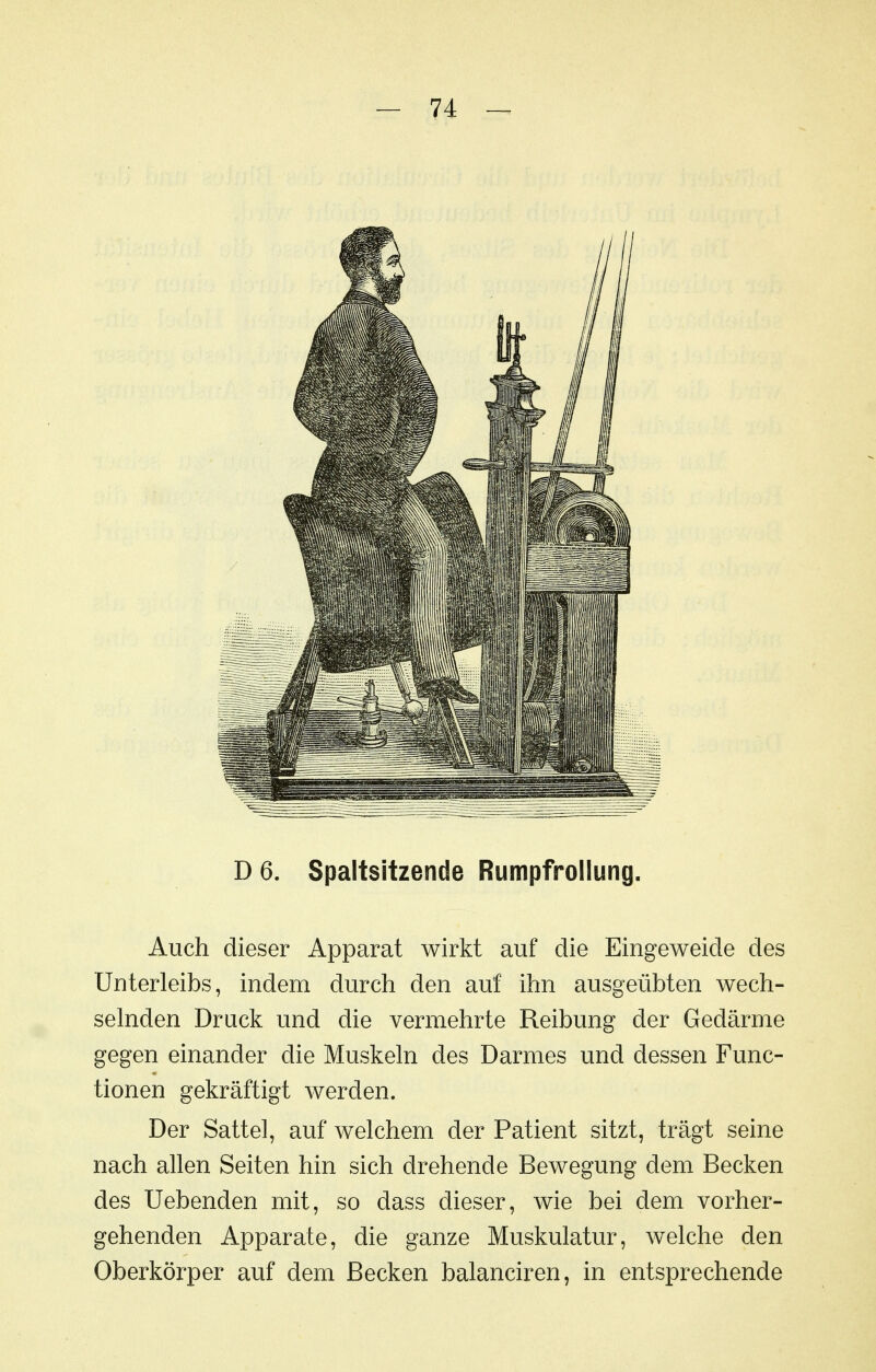 D6. Spaltsitzende Rumpfrollung. Auch dieser Apparat wirkt auf die Eingeweide des Unterleibs, indem durch den auf ihn ausgeübten wech- selnden Druck und die vermehrte Reibung der Gedärme gegen einander die Muskeln des Darmes und dessen Func- tionen gekräftigt werden. Der Sattel, auf welchem der Patient sitzt, trägt seine nach allen Seiten hin sich drehende Bewegung dem Becken des liebenden mit, so dass dieser, wie bei dem vorher- gehenden Apparate, die ganze Muskulatur, welche den Oberkörper auf dem Becken balanciren, in entsprechende