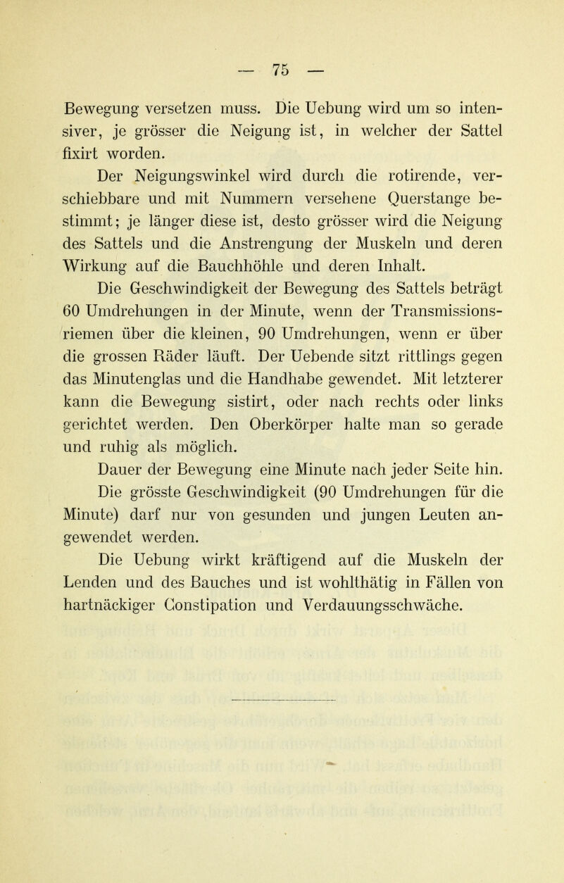 Bewegung versetzen muss. Die Uebung wird um so inten- siver, je grösser die Neigung ist, in welcher der Sattel fixirt worden. Der Neigungswinkel wird durch die rotirende, ver- schiebbare und mit Nummern versehene Querstange be- stimmt ; je länger diese ist, desto grösser wird die Neigung des Sattels und die Anstrengung der Muskeln und deren Wirkung auf die Bauchhöhle und deren Inhalt. Die Geschwindigkeit der Bewegung des Sattels beträgt 60 Umdrehungen in der Minute, wenn der Transmissions- riemen über die kleinen, 90 Umdrehungen, wenn er über die grossen Räder läuft. Der Uebende sitzt rittlings gegen das Minutenglas und die Handhabe gewendet. Mit letzterer kann die Bewegung sistirt, oder nach rechts oder links gerichtet werden. Den Oberkörper halte man so gerade und ruhig als möglich. Dauer der Bewegung eine Minute nach jeder Seite hin. Die grösste Geschwindigkeit (90 Umdrehungen für die Minute) darf nur von gesunden und jungen Leuten an- gewendet werden. Die Uebung wirkt kräftigend auf die Muskeln der Lenden und des Bauches und ist wohlthätig in Fällen von hartnäckiger Constipation und Verdauungsschwäche.