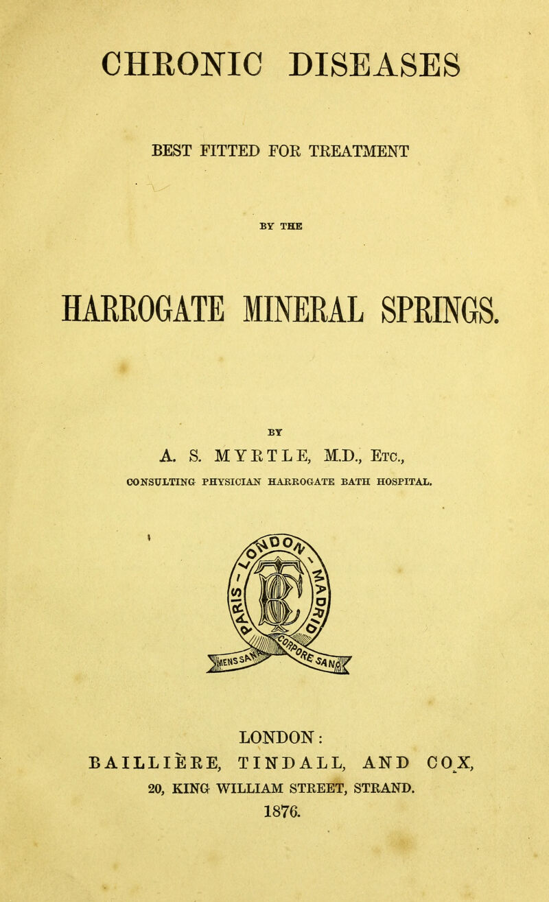 CHRONIC DISEASES BEST FITTED FOR TREATMENT BY THE HARROGATE MINERAL SPRINGS. BY A. S. MYRTLE, M.D., Etc., CONSULTING PHYSICIAN HARROGATE BATH HOSPITAL. LONDON: BAILLIERE, TINDALL, AND COX, 20, KING WILLIAM STREET, STRAND. 1876.