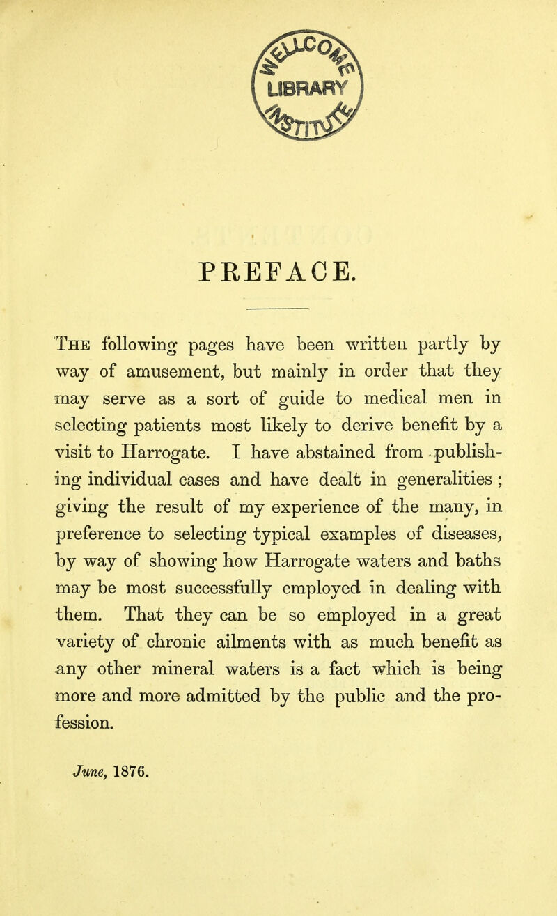 PREFACE. The following pages have been written partly by way of amusement, but mainly in order that they may serve as a sort of guide to medical men in selecting patients most likely to derive benefit by a visit to Harrogate. I have abstained from publish- ing individual cases and have dealt in generalities ; giving the result of my experience of the many, in preference to selecting typical examples of diseases, by way of showing how Harrogate waters and baths may be most successfully employed in dealing with them. That they can be so employed in a great variety of chronic ailments with as much benefit as any other mineral waters is a fact which is being more and more admitted by the public and the pro- fession. June, 1876.